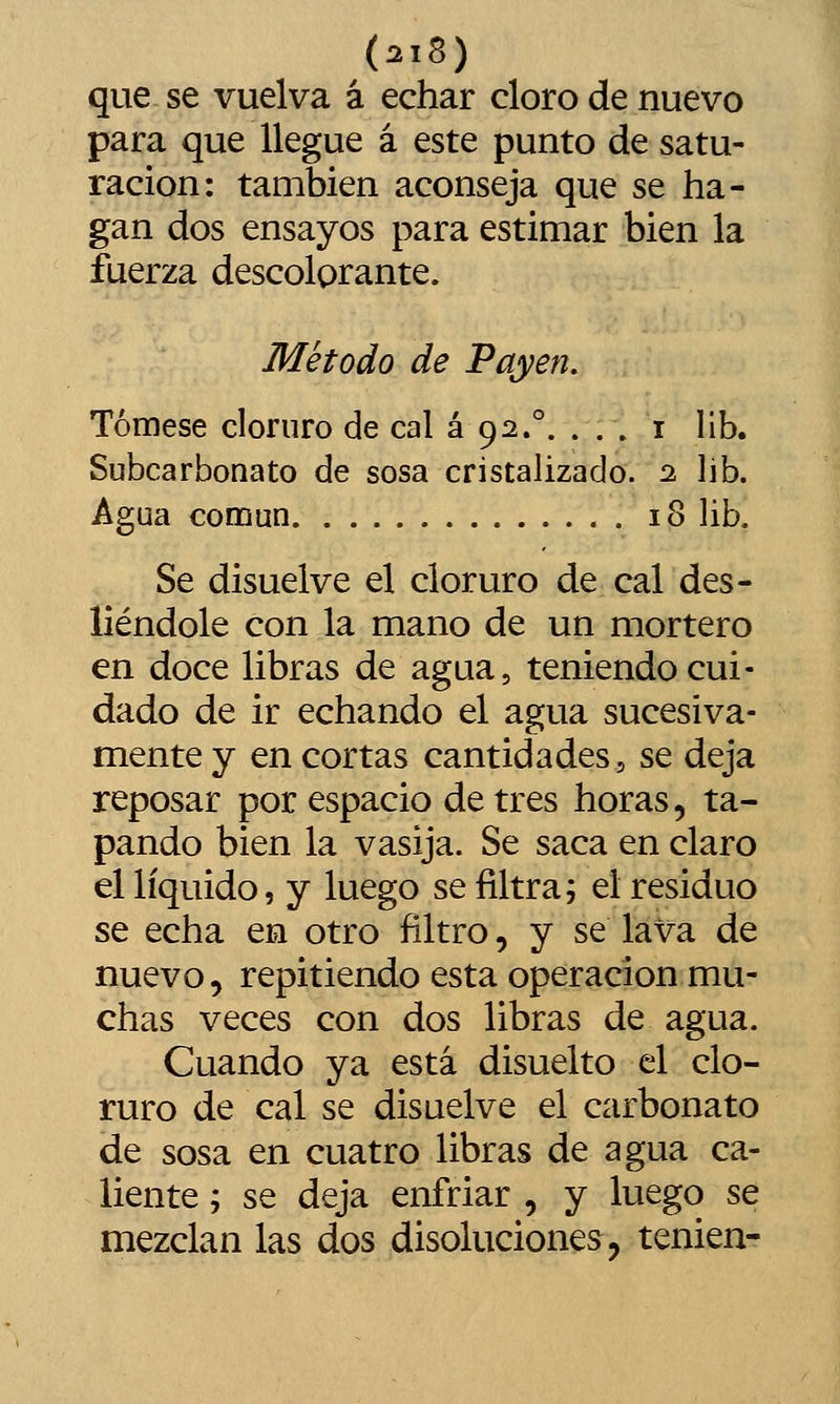 que. se vuelva á echar cloro de nuevo para que llegue á este punto de satu- ración: también aconseja que se ha- gan dos ensayos para estimar bien la fuerza descolorante. Método de Payen. Tómese cloruro de cal á 92.°. ... i lib. Subcarbonato de sosa cristalizado. 2 lib. Agua común 18 lib. Se disuelve el cloruro de cal des- liéndole con la mano de un mortero en doce libras de agua, teniendo cui- dado de ir echando el agua sucesiva- mente y en cortas cantidades, se deja reposar por espacio de tres horas, ta- pando bien la vasija. Se saca en claro el líquido, y luego se filtra; el residuo se echa en otro filtro, y se lava de nuevo 5 repitiendo esta operación mu- chas veces con dos libras de agua. Cuando ya está disuelto el clo- ruro de cal se disuelve el carbonato de sosa en cuatro libras de agua ca- liente ; se deja enfriar , y luego se mezclan las dos disoluciones, tenien-