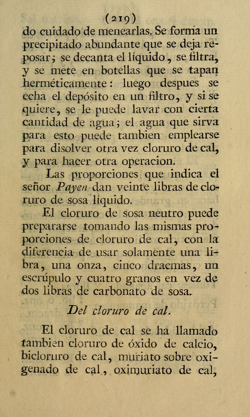 do cuidado de menearlas. Se forma un precipitado abundante que se deja re- posar ^ se decanta el líquido, se filtra, y se mete en botellas que se tapan herméticamente: luego después se echa el depósito en un filtro, y sise quiere, se le puede lavar con cierta cantidad de aguaj el agua que sirva para esto puede también emplearse para disolver otra vez cloruro de cal, y para hacer otra operación. Las proporciones que indica el señor Payen dan veinte libras de clo- ruro de sosa líquido. El cloruro de sosa neutro puede prepararse tomando las mismas pro^ porciones de cloruro de cal, con la diferencia de usar solamente una li- bra, una onza, cinco dracmas, un escrúpulo y cuatro granos en vez de dos libras de carbonato de sosa. Del cloruro de cal. El cloruro de cal se ha llamado también cloruro de óxido de calcio, bicloruro de cal, muriato sobre oxi- genado de cal, oximuxiato de cal.