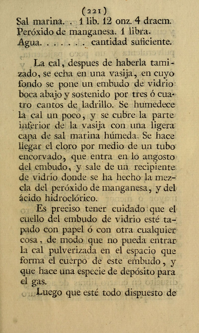 Sal marina. . 1 lib. 12 onz. 4 dracm. Peróxido de manganesa. 1 iibra. Agua cantidad suficiente. La cal, después de haberla tami- zado, se echa en una vasija, en cuyo fondo se pone un embudo de vidrio boca abajo y sostenido por tres ó cua- tro cantos de ladrillo. Se humedece la cal un poco, y se cubre la parte inferior de la vasija con una ligera capa de sal marina húmeda > Se hace llegar el cloro por medio de un tubo encorvado, que entra en lo angosto del embudo, y sale de un recipiente de vidrio donde se ha hecho la mez- cla del peróxido de manganesa, y del ácido hidroclórico. Es preciso tener cuidado que el cuello del embudo de vidrio esté ta- pado con papel ó con otra cualquier cosa, de modo que no pueda entrar la cal pulverizada en el espacio que forma el cuerpo de este embudo, y que hace una especie de depósito para el gas. , Luego que esté todo dispuesto de