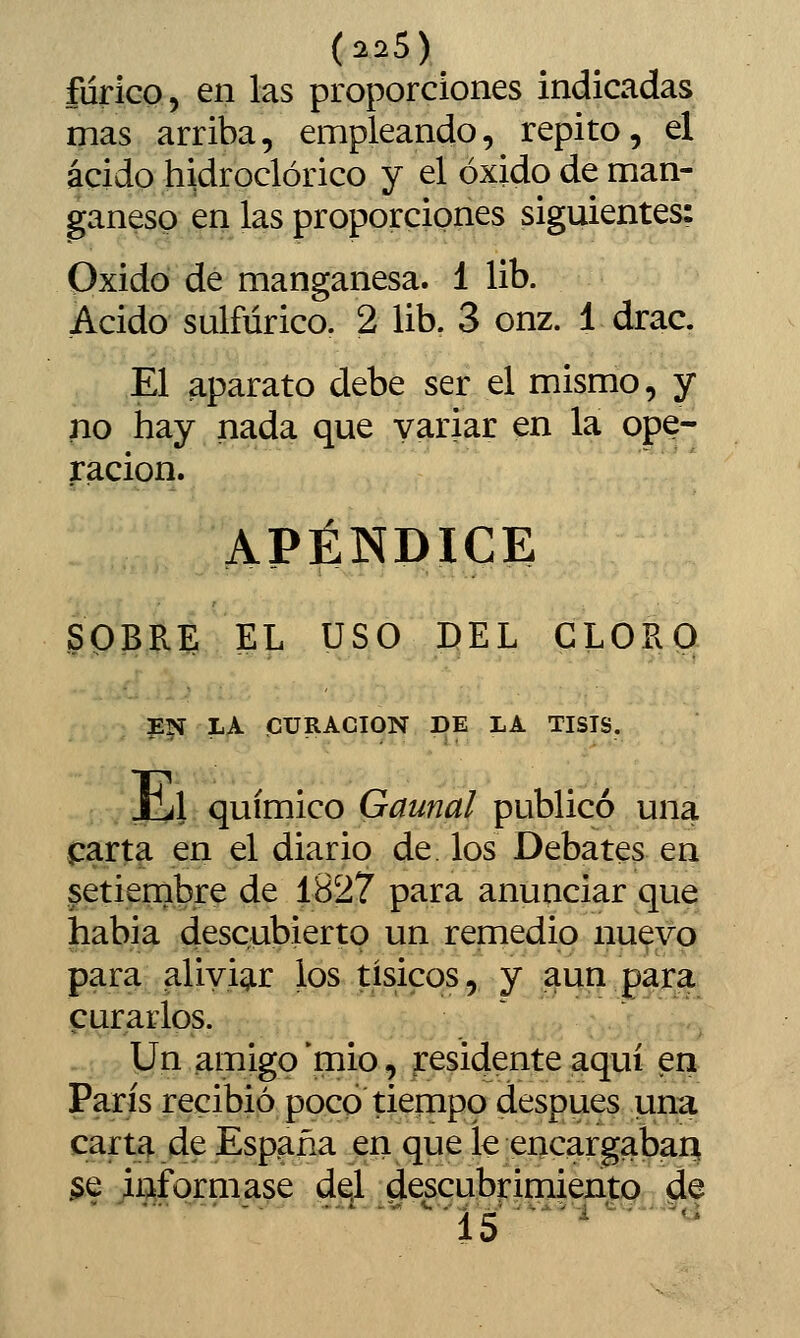 fdrico, en las proporciones indicadas mas arriba, empleando, repito, el ácido hidroclórico y el óxido de man- ganeso en las proporciones siguientes: Oxido de manganesa. 1 lib. Acido sulfúrico. 2 lib. 3 onz. 1 drac. El aparato debe ser el mismo, y no hay nada que variar en la ope- ración. APÉNDICE SOBRE EL USO DEL CLORO P5Í LA CURACIÓN DE LA TISIS. JlLl químico Gaunal publicó una |:arta en el diario de. los Debates en setiembre de 1827 para anunciar que había descubierto un remedio nuevo para aliyig.r los tísicos, y ^un gar,^ curarlos.  :...> ,.>,^ Un amigo *mio, residente aquí en París recibió poco tiempo después una carta de España en que le encargaban §.e jiaformase de.l descubrimiento de '■■15 ■'^''''^■*