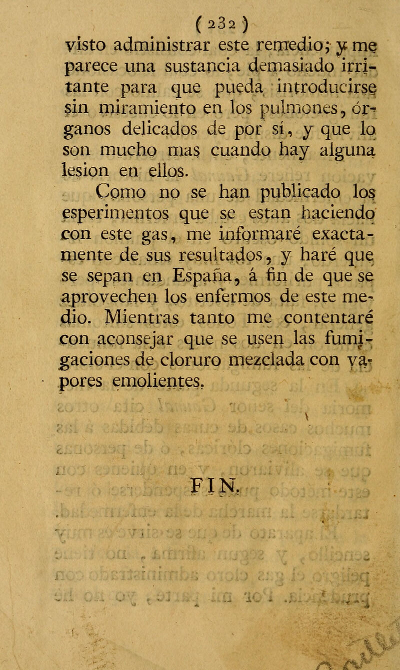 (23.) yisto administrar este remedio; jc me parece una sustancia demasiado irri- tante para que pueda introducirá^ §in rniramiento en los pulmones, óipi ganos delicados de por sí, y que lo son mucho mas cuando hay alguna lesión en ellos. Cpmo no se han publicado I03 esperimentos que se están haciendo con este gas, me informaré exacta- mente de sus resultados, y haré que se sepan en España, á fin de que se aprovechen los enfermos de este me- dio. Mientras tanto me contentaré con aconsejar que se useí; las fumi- gaciones de cloruro mezclada con ya^ pores emolientes, FIN. /^. 'tJ^