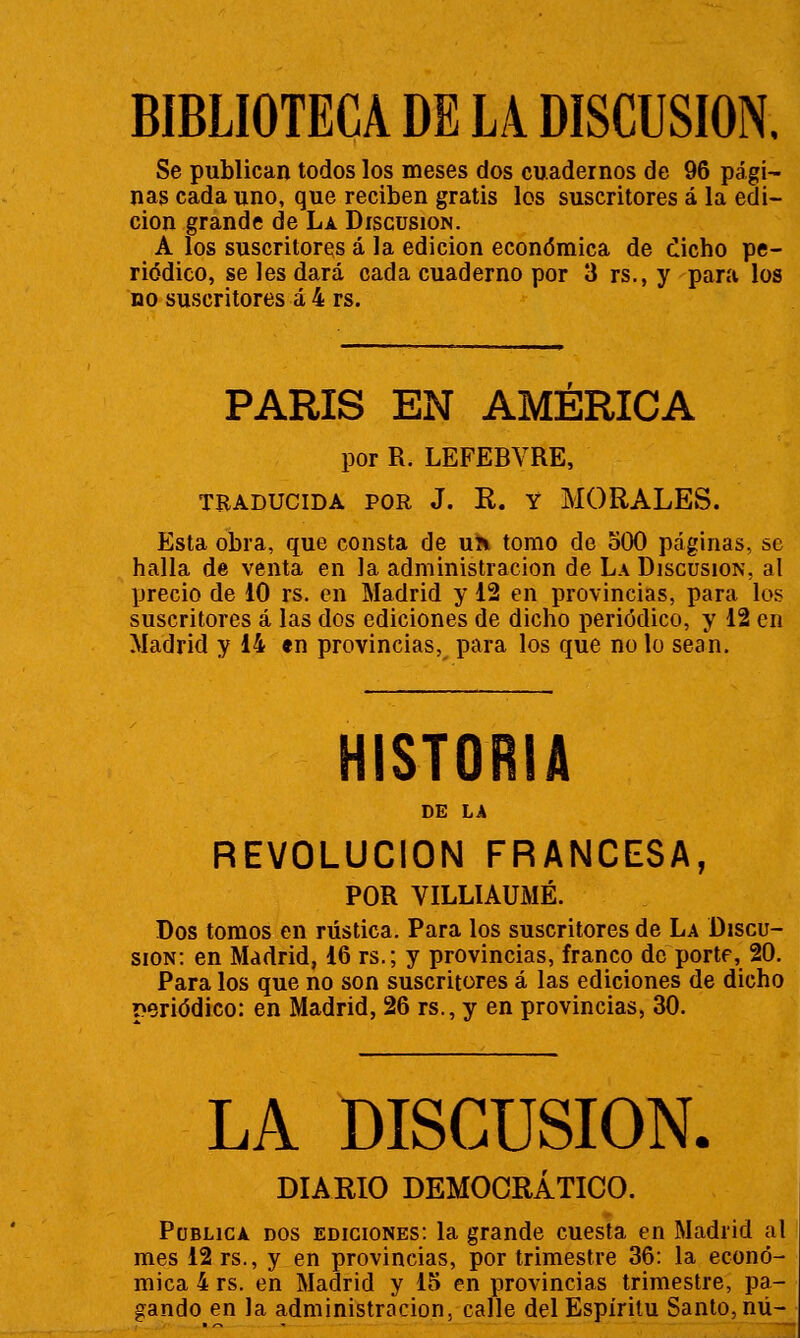 Se publican todos los meses dos cuadernos de 96 pági- nas cada uno, que reciben gratis los suscritores á la edi- ción grande de La Discusión. A los suscritores á la edición económica de ¿icho pe- riódico, se les dará cada cuaderno por 3 rs., y para los no suscritores á 4 rs. parís en AMERICA por R. LEFEBVRE, TRADUCIDA POR J. R. Y MORALES. Esta obra, que consta de nh tomo de 500 páginas, se halla de venta en la administración de La Discusión, al precio de 10 rs. en Madrid y 12 en provincias, para los suscritores á las dos ediciones de dicho periódico, y 12 en Madrid y 14 en provincias, para los que no lo sean. HISTORIA REVOLUCIÓN FRANCESA, POR VILLIAUMÉ. Dos tomos en rústica. Para los suscritores de La Discu- sión: en Madrid, 16 rs.; y provincias, franco de porte, 20. Para los que no son suscritores á las ediciones de dicho periódico: en Madrid, 26 rs., y en provincias, 30. LA DISCUSIÓN. DIARIO DEMOCRÁTICO. Publica dos ediciones: la grande cuesta en Madrid al mes 12 rs., y en provincias, por trimestre 36: la econó- mica 4 rs. en Madrid y 15 en provincias trimestre, pa- gando en la administración, calle del Espíritu Santo, nú-