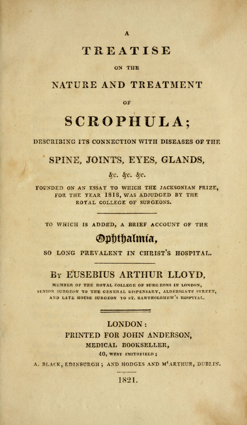 A TREATISE ON THE NATURE AND TREATMENT OF SCROPHXJLA; DESCRIBING ITS CONNECTION WITH DISEASES OF THE SPINE, JOINTS, EYES, GLANDS, fyc. §*C. fyc. FOUNDED ON AN ESSAY TO WHICH THE JACKSONIAN PRIZE, FOR. THE YEAR 1818, WAS ADJUDGED BY THE ROYAL COLLEGE OF SURGEONS. TO WHICH IS ADDED, A BRIEF ACCOUNT OF THE SO LONG PREVALENT IN CUEIST'S HOSPITAL. By EUSEBIUS ARTHUR LLOYD, MEMBER OF THE ROYAL COLLEGE OP SURGEONS IN LONDON, SENIOR SURGEON TO THE GENERAL DISPENSARY, ALDERSGATE STREET, AND LAT£ HOUSE SURGEON TO ST. BARTHOLOMEW'S HOSPITAL. LONDON: PRINTED FOR JOHN ANDERSON, MEDICAL BOOKSELLER, 40, WEST SMITHFIELD ; A. BLACK, EDINBURGH j AND HODGES AND M'ARTKUR, DUBLIN. 1821.