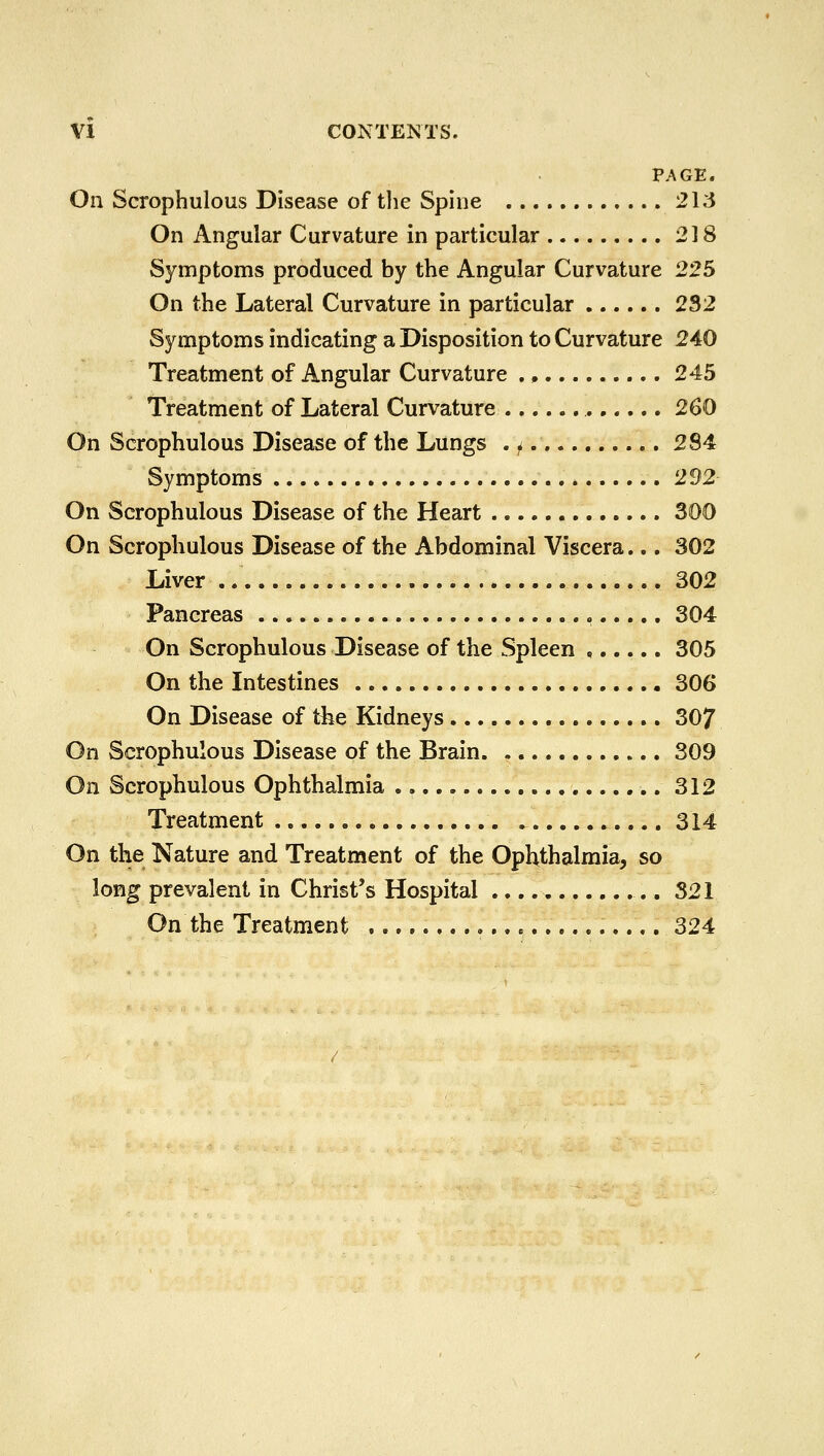 PAGE. On Scrophulous Disease of the Spine 213 On Angular Curvature in particular 2] 8 Symptoms produced by the Angular Curvature 225 On the Lateral Curvature in particular 232 Symptoms indicating a Disposition to Curvature 240 Treatment of Angular Curvature 245 Treatment of Lateral Curvature 260 On Scrophulous Disease of the Lungs . f 284 Symptoms 292 On Scrophulous Disease of the Heart 300 On Scrophulous Disease of the Abdominal Viscera... 302 Liver .. .. 302 Pancreas , 304 On Scrophulous Disease of the Spleen ...... 305 On the Intestines 306 On Disease of tfce Kidneys 307 On Scrophulous Disease of the Brain 309 On Scrophulous Ophthalmia 312 Treatment 314 On the Nature and Treatment of the Ophthalmia, so long prevalent in Christ's Hospital .... 321 On the Treatment 324