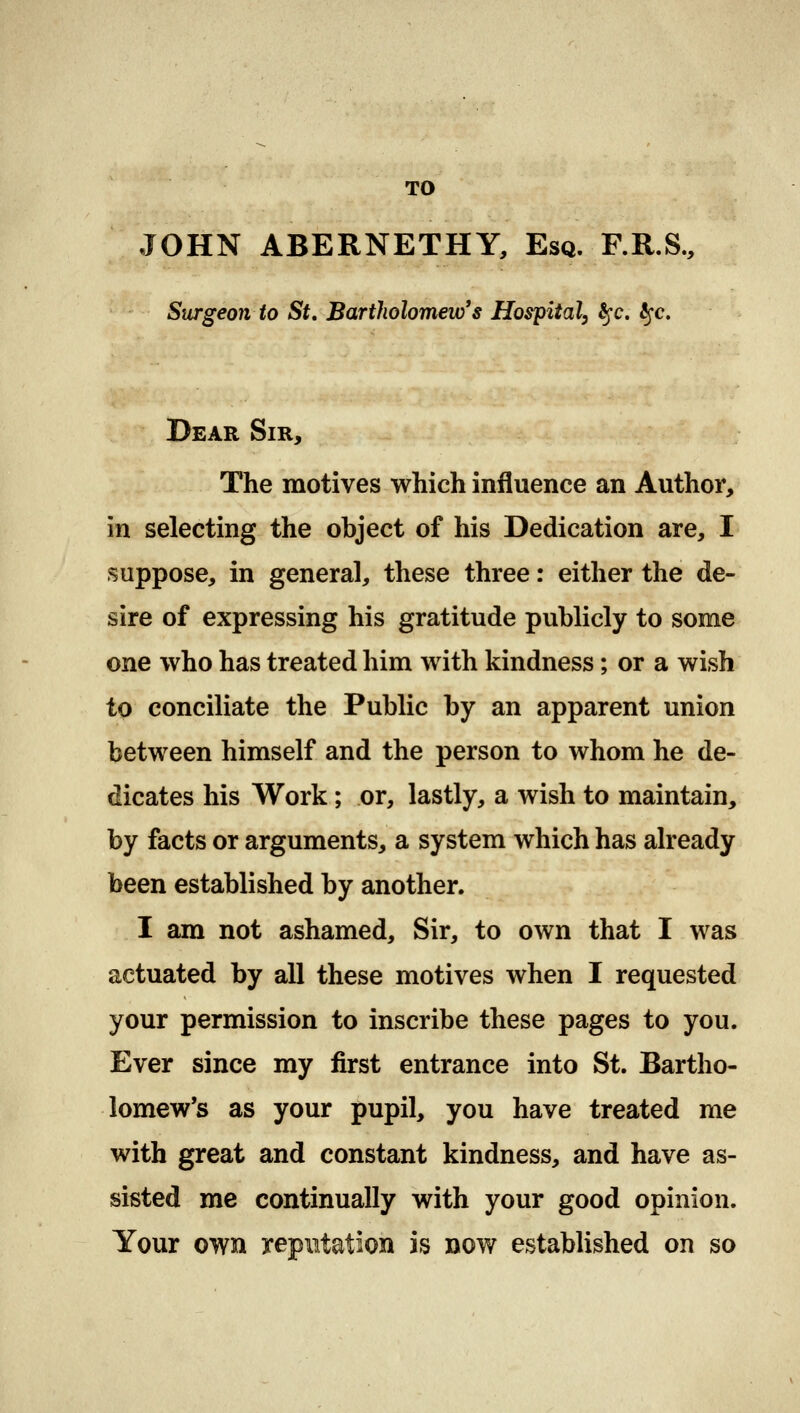 TO JOHN ABERNETHY, Esq. F.R.S., Surgeon to St. Bartholomew's Hospital, fyc. tyc. Dear Sir, The motives which influence an Author, In selecting the object of his Dedication are, I suppose, in general, these three: either the de- sire of expressing his gratitude publicly to some one who has treated him with kindness; or a wish to conciliate the Public by an apparent union between himself and the person to whom he de- dicates his Work; or, lastly, a wish to maintain, by facts or arguments, a system which has already been established by another. I am not ashamed, Sir, to own that I was actuated by all these motives when I requested your permission to inscribe these pages to you. Ever since my first entrance into St. Bartho- lomew's as your pupil, you have treated me with great and constant kindness, and have as- sisted me continually with your good opinion. Your owft reputation is now established on so