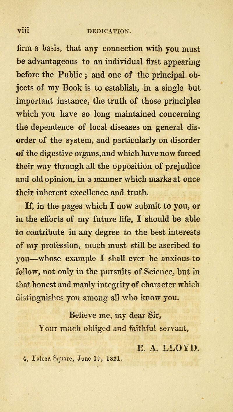 Vlll DEDICATION. firm a basis, that any connection with you must be advantageous to an individual first appearing before the Public ; and one of the principal ob- jects of my Book is to establish, in a single but important instance, the truth of those principles which you have so long maintained concerning the dependence of local diseases on general dis- order of the system, and particularly on disorder of the digestive organs, and which have now forced their way through all the opposition of prejudice and old opinion, in a manner which marks at once their inherent excellence and truth. If, in the pages which I now submit to you, or in the efforts of my future life, I should be able to contribute in any degree to the best interests of my profession, much must still be ascribed to you—whose example I shall ever be anxious to follow, not only in the pursuits of Science, but in that honest and manly integrity of character which distinguishes you among all who know you. Believe me, my dear Sir, Your much obliged and faithful servant, E. A. LLOYD. 4, Falcon Square, June 19, 1821.