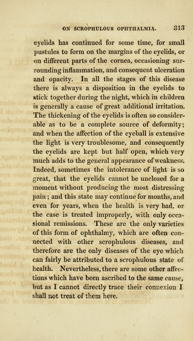 eyelids has continued for some time, for small pustules to form on the margins of the eyelids, or on different parts of the cornea, occasioning sur- rounding inflammation, and consequent ulceration and opacity. In all the stages of this disease there is always a disposition in the eyelids to stick together during the night, which in children is generally a cause of great additional irritation. The thickening of the eyelids is often so consider- able as to be a complete source of deformity; and when the affection of the eyeball is extensive the light is very troublesome, and consequently the eyelids are kept but half open, which very much adds to the general appearance of weakness. Indeed, sometimes the intolerance of light is so great, that the eyelids cannot be unclosed for a moment without producing the most distressing pain; and this state may continue for months, and even for years, when the health is very bad, or the case is treated improperly, with only occa- sional remissions. These are the only varieties of this form of ophthalmy, which are often con- nected with other scrophulous diseases, and therefore are the only diseases of the eye which can fairly be attributed to a scrophulous state of health. Nevertheless, there are some other affec- tions which have been ascribed to the same cause, but as I cannot directly trace their connexion I shall not treat of them here.