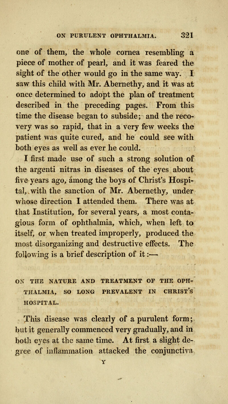 one of them/ the whole cornea resembling a piece of mother of pearl, and it was feared the sight of the other would go in the same way. I saw this child with Mr. Abernethy, and it was at once determined to adopt the plan of treatment described in the preceding pages. From this time the disease began to subside; and the reco- very was so rapid, that in a very few weeks the patient was quite cured, and he could see with both eyes as well as ever he could. I first made use of such a strong solution of the argenti nitras in diseases of the eyes about five years ago, among the boys of Christ's Hospi- tal,, with the sanction of Mr. Abernethy, under whose direction I attended them. There was at that Institution, for several years, a most conta- gious form of ophthalmia, which, when left to itself, or when treated improperly, produced the most disorganizing and destructive effects. The following is a brief description of it:—- ON THE NATURE AND TREATMENT OF THE OPH- THALMIA, SO LONG PREVALENT IN CHRIST'S HOSPITAL. This disease was clearly of a purulent form; but it generally commenced very gradually, and in both eyes at the same time. At first a slight de- gree of inflammation attacked the conjunctiva Y