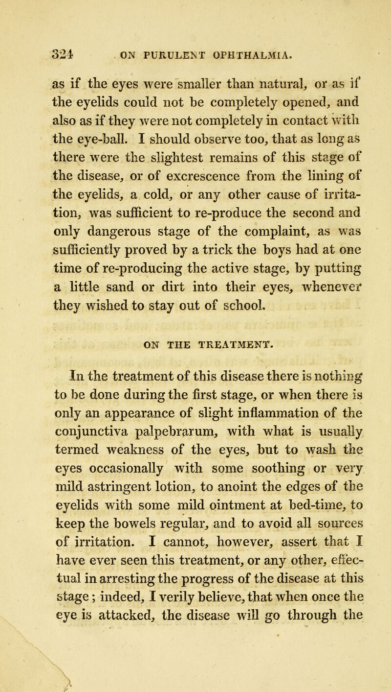 as if the eyes were smaller than natural, or as if the eyelids could not be completely opened-, and also as if they were not completely in contact with the eye-ball. I should observe too, that as long as there were the slightest remains of this stage of the disease, or of excrescence from the lining of the eyelids, a cold, or any other cause of irrita- tion, was sufficient to re-produce the second and only dangerous stage of the complaint, as was sufficiently proved by a trick the boys had at one time of re-producing the active stage, by putting a little sand or dirt into their eyes, whenever they wished to stay out of school. ON THE TREATMENT. In the treatment of this disease there is nothing to be done during the first stage, or when there is only an appearance of slight inflammation of the conjunctiva palpebrarum, with what is usually termed weakness of the eyes, but to wash the eyes occasionally with some soothing or very mild astringent lotion, to anoint the edges of the eyelids with some mild ointment at bed-time, to keep the bowels regular, and to avoid all sources of irritation. I cannot, however, assert that I have ever seen this treatment, or any other, effec- tual in arresting the progress of the disease at this stage; indeed, I verily believe, that when once the eye is attacked, the disease will go through the
