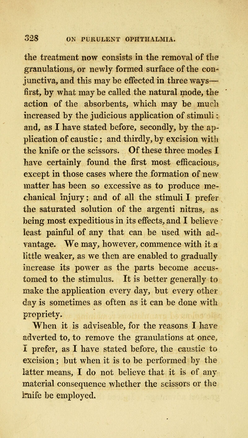 the treatment now consists in the removal of the granulations, or newly formed surface of the con- junctiva, and this may be effected in three ways—- first, by what maybe called the natural mode, the action of the absorbents, which may be much increased by the judicious application of stimuli: and, as I have stated before, secondly, by the ap- plication of caustic; and thirdly, by excision with the knife or the scissors. Of these three modes I have certainly found the first most efficacious, except in those cases where the formation of new matter has been so excessive as to produce me- chanical injury; and of all the stimuli I prefer the saturated solution of the argenti nitras, as being most expeditious in its effects, and I believe least painful of any that can be used with ad- vantage. We may, however, commence with it a little weaker, as we then are enabled to gradually increase its power as the parts become accus- tomed to the stimulus. It is better generally to make the application every day, but every other day is sometimes as often as it can be done with propriety. When it is adviseable, for the reasons I have adverted to, to remove the granulations at once, I prefer, as I have stated before, the caustic to excision; but when it is to be performed by the latter means, I do not believe that it is of any material consequence whether the scissors or the knife be employed.