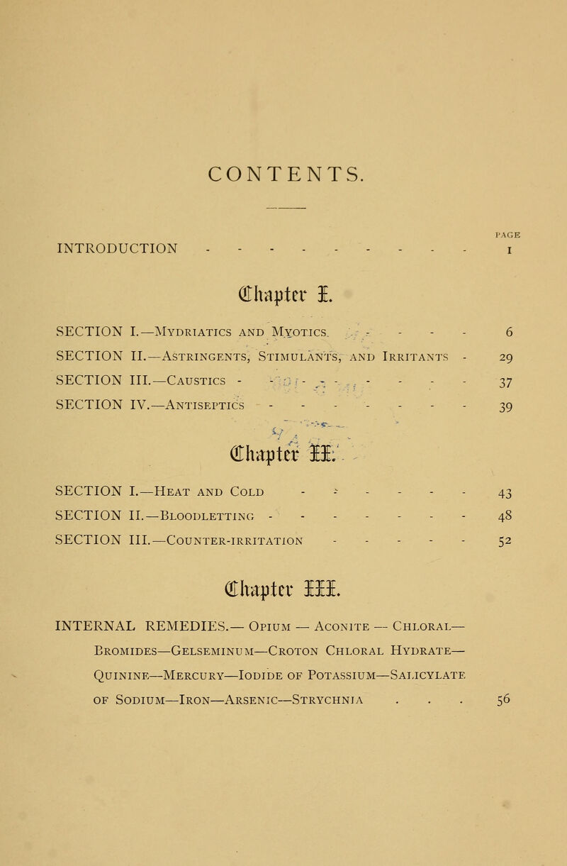 CONTENTS. PAGE INTRODUCTION - - i Chapter I. SECTION I.—Mydriatics and Myotics. - - 6 SECTION II.—Astringents, Stimulants, and Irritants - 29 SECTION III.—Caustics - -:/-.--,- - - - 37 SECTION IV.— Antiseptics -------- 39 Chapter 11; SECTION I.—Heat and Cold ------ 43 SECTION II.—Bloodletting - 48 SECTION III.—Counter-irritation ------ 52 Chapter lit INTERNAL REMEDIES.— Opium — Aconite — Chloral- Bromides— Gelseminum—Croton Chloral Hydrate— Quinine—Mercury—Iodide of Potassium—Salicylate of Sodium—Iron—Arsenic—Strychnia ... 56