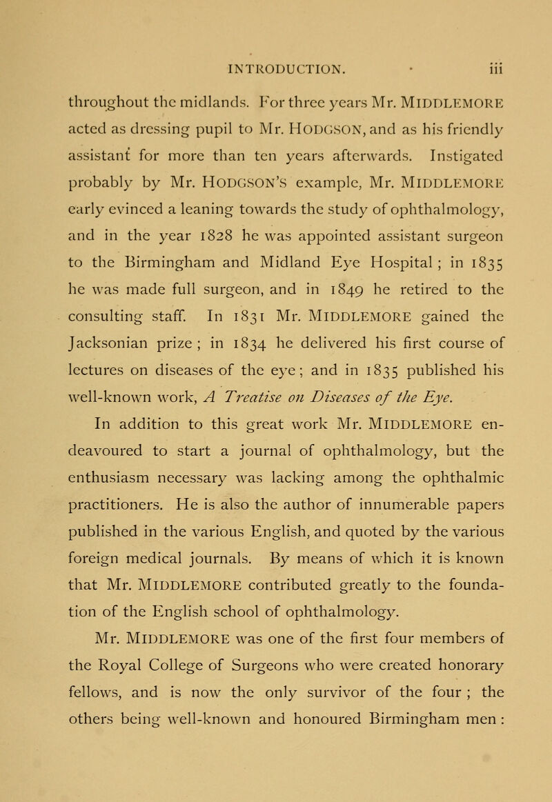 throughout the midlands. For three years Mr. MlDDLEMORE acted as dressing pupil to Mr. HODGSON, and as his friendly assistant for more than ten years afterwards. Instigated probably by Mr. HODGSON'S example, Mr. MlDDLEMORE early evinced a leaning towards the study of ophthalmology, and in the year 1828 he was appointed assistant surgeon to the Birmingham and Midland Eye Hospital ; in 1835 he was made full surgeon, and in 1849 he retired to the consulting staff. In 1831 Mr. MlDDLEMORE gained the Jacksonian prize ; in 1834 he delivered his first course of lectures on diseases of the eye; and in 1835 published his well-known work, A Treatise on Diseases of the Eye. In addition to this great work Mr. MlDDLEMORE en- deavoured to start a journal of ophthalmology, but the enthusiasm necessary was lacking among the ophthalmic practitioners. He is also the author of innumerable papers published in the various English, and quoted by the various foreign medical journals. By means of which it is known that Mr. MlDDLEMORE contributed greatly to the founda- tion of the English school of ophthalmology. Mr. MlDDLEMORE was one of the first four members of the Royal College of Surgeons who were created honorary fellows, and is now the only survivor of the four ; the others being well-known and honoured Birmingham men :