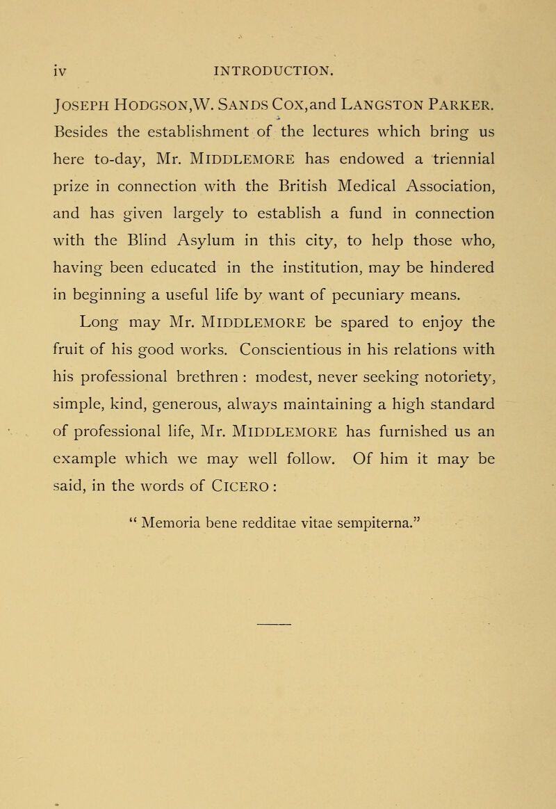 Joseph Hodgson,W. Sands Cox,and Langston Parker. Besides the establishment of the lectures which bring us here to-day, Mr. MlDDLEMORE has endowed a triennial prize in connection with the British Medical Association, and has given largely to establish a fund in connection with the Blind Asylum in this city, to help those who, having been educated in the institution, may be hindered in beginning a useful life by want of pecuniary means. Long may Mr. MlDDLEMORE be spared to enjoy the fruit of his good works. Conscientious in his relations with his professional brethren : modest, never seeking notoriety, simple, kind, generous, always maintaining a high standard of professional life, Mr. MlDDLEMORE has furnished us an example which we may well follow. Of him it may be said, in the words of ClCERO :  Memoria bene redditae vitae sempiterna.