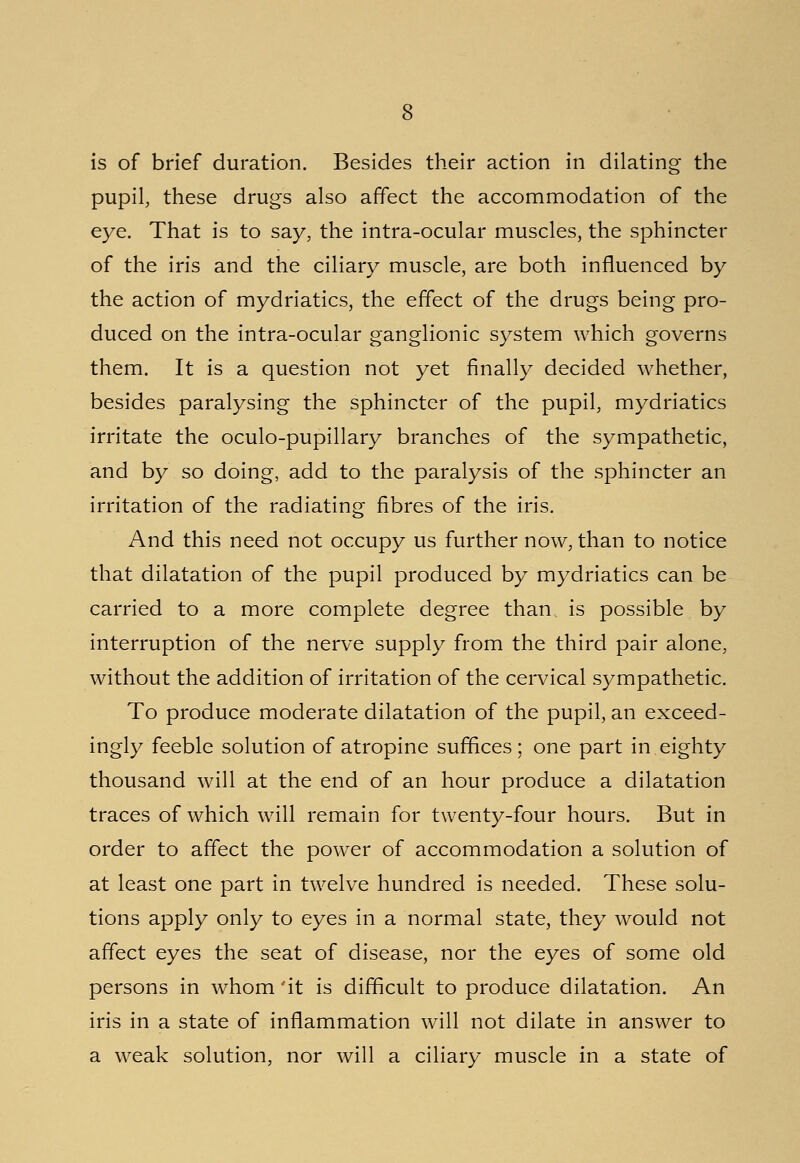 is of brief duration. Besides their action in dilating the pupil, these drugs also affect the accommodation of the eye. That is to say, the intra-ocular muscles, the sphincter of the iris and the ciliary muscle, are both influenced by the action of mydriatics, the effect of the drugs being pro- duced on the intra-ocular ganglionic system which governs them. It is a question not yet finally decided whether, besides paralysing the sphincter of the pupil, mydriatics irritate the oculo-pupillary branches of the sympathetic, and by so doing, add to the paralysis of the sphincter an irritation of the radiating fibres of the iris. And this need not occupy us further now, than to notice that dilatation of the pupil produced by mydriatics can be carried to a more complete degree than is possible by interruption of the nerve supply from the third pair alone, without the addition of irritation of the cervical sympathetic. To produce moderate dilatation of the pupil, an exceed- ingly feeble solution of atropine suffices; one part in eighty thousand will at the end of an hour produce a dilatation traces of which will remain for twenty-four hours. But in order to affect the power of accommodation a solution of at least one part in twelve hundred is needed. These solu- tions apply only to eyes in a normal state, they would not affect eyes the seat of disease, nor the eyes of some old persons in whom'it is difficult to produce dilatation. An iris in a state of inflammation will not dilate in answer to a weak solution, nor will a ciliary muscle in a state of