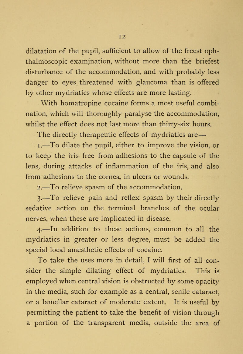 dilatation of the pupil, sufficient to allow of the freest oph- thalmoscopic examination, without more than the briefest disturbance of the accommodation, and with probably less danger to eyes threatened with glaucoma than is offered by other mydriatics whose effects are more lasting. With homatropine cocaine forms a most useful combi- nation, which will thoroughly paralyse the accommodation, whilst the effect does not last more than thirty-six hours. The directly therapeutic effects of mydriatics are— I.—To dilate the pupil, either to improve the vision, or to keep the iris free from adhesions to the capsule of the lens, during attacks of inflammation of the iris, and also from adhesions to the cornea, in ulcers or wounds. 2.—To relieve spasm of the accommodation. 3.—To relieve pain and reflex spasm by their directly sedative action on the terminal branches of the ocular nerves, when these are implicated in disease. 4.—In addition to these actions, common to all the mydriatics in greater or less degree, must be added the special local anaesthetic effects of cocaine. To take the uses more in detail, I will first of all con- sider the simple dilating effect of mydriatics. This is employed when central vision is obstructed by some opacity in the media, such for example as a central, senile cataract, or a lamellar cataract of moderate extent. It is useful by permitting the patient to take the benefit of vision through a portion of the transparent media, outside the area of