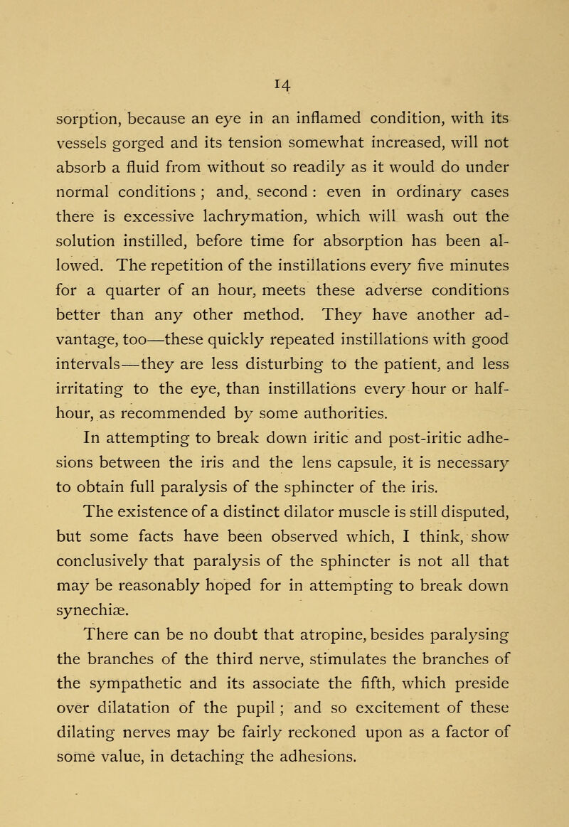 H sorption, because an eye in an inflamed condition, with its vessels gorged and its tension somewhat increased, will not absorb a fluid from without so readily as it would do under normal conditions ; and,, second : even in ordinary cases there is excessive lachrymation, which will wash out the solution instilled, before time for absorption has been al- lowed. The repetition of the instillations every five minutes for a quarter of an hour, meets these adverse conditions better than any other method. They have another ad- vantage, too—these quickly repeated instillations with good intervals—they are less disturbing to the patient, and less irritating to the eye, than instillations every hour or half- hour, as recommended by some authorities. In attempting to break down iritic and post-iritic adhe- sions between the iris and the lens capsule, it is necessary to obtain full paralysis of the sphincter of the iris. The existence of a distinct dilator muscle is still disputed, but some facts have been observed which, I think, show conclusively that paralysis of the sphincter is not all that may be reasonably hoped for in attempting to break down synechias. There can be no doubt that atropine, besides paralysing the branches of the third nerve, stimulates the branches of the sympathetic and its associate the fifth, which preside over dilatation of the pupil; and so excitement of these dilating nerves may be fairly reckoned upon as a factor of some value, in detaching the adhesions.