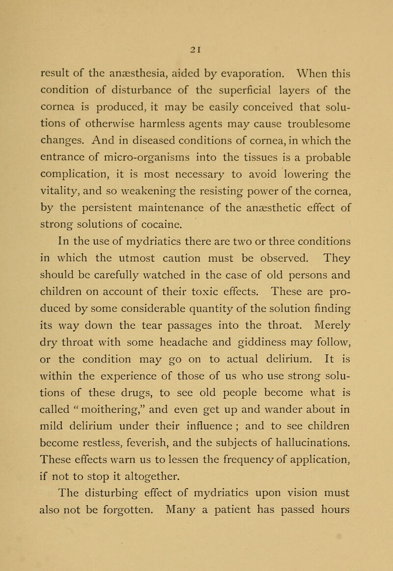 result of the anaesthesia, aided by evaporation. When this condition of disturbance of the superficial layers of the cornea is produced, it may be easily conceived that solu- tions of otherwise harmless agents may cause troublesome changes. And in diseased conditions of cornea, in which the entrance of micro-organisms into the tissues is a probable complication, it is most necessary to avoid lowering the vitality, and so weakening the resisting power of the cornea, by the persistent maintenance of the anaesthetic effect of strong solutions of cocaine. In the use of mydriatics there are two or three conditions in which the utmost caution must be observed. They should be carefully watched in the case of old persons and children on account of their toxic effects. These are pro- duced by some considerable quantity of the solution finding its way down the tear passages into the throat. Merely dry throat with some headache and giddiness may follow, or the condition may go on to actual delirium. It is within the experience of those of us who use strong solu- tions of these drugs, to see old people become what is called  moithering, and even get up and wander about in mild delirium under their influence ; and to see children become restless, feverish, and the subjects of hallucinations. These effects warn us to lessen the frequency of application, if not to stop it altogether. The disturbing effect of mydriatics upon vision must also not be forgotten. Many a patient has passed hours