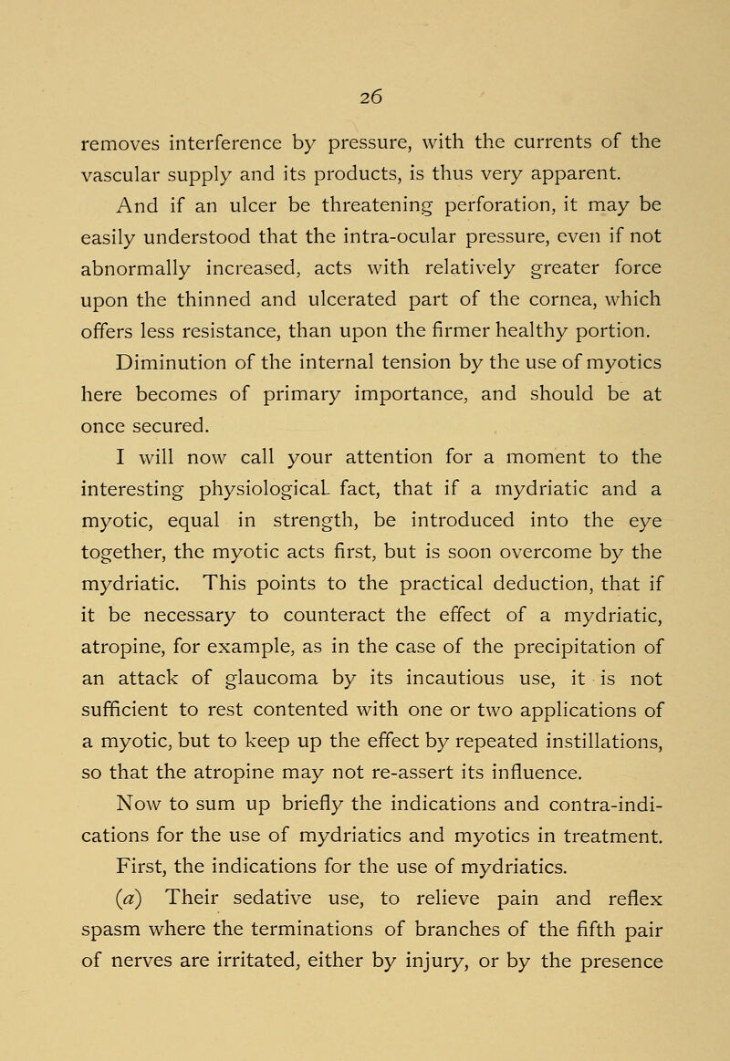 removes interference by pressure, with the currents of the vascular supply and its products, is thus very apparent. And if an ulcer be threatening perforation, it may be easily understood that the intra-ocular pressure, even if not abnormally increased, acts with relatively greater force upon the thinned and ulcerated part of the cornea, which offers less resistance, than upon the firmer healthy portion. Diminution of the internal tension by the use of myotics here becomes of primary importance, and should be at once secured. I will now call your attention for a moment to the interesting physiological fact, that if a mydriatic and a myotic, equal in strength, be introduced into the eye together, the myotic acts first, but is soon overcome by the mydriatic. This points to the practical deduction, that if it be necessary to counteract the effect of a mydriatic, atropine, for example, as in the case of the precipitation of an attack of glaucoma by its incautious use, it is not sufficient to rest contented with one or two applications of a myotic, but to keep up the effect by repeated instillations, so that the atropine may not re-assert its influence. Now to sum up briefly the indications and contraindi- cations for the use of mydriatics and myotics in treatment. First, the indications for the use of mydriatics. (a) Their sedative use, to relieve pain and reflex spasm where the terminations of branches of the fifth pair of nerves are irritated, either by injury, or by the presence