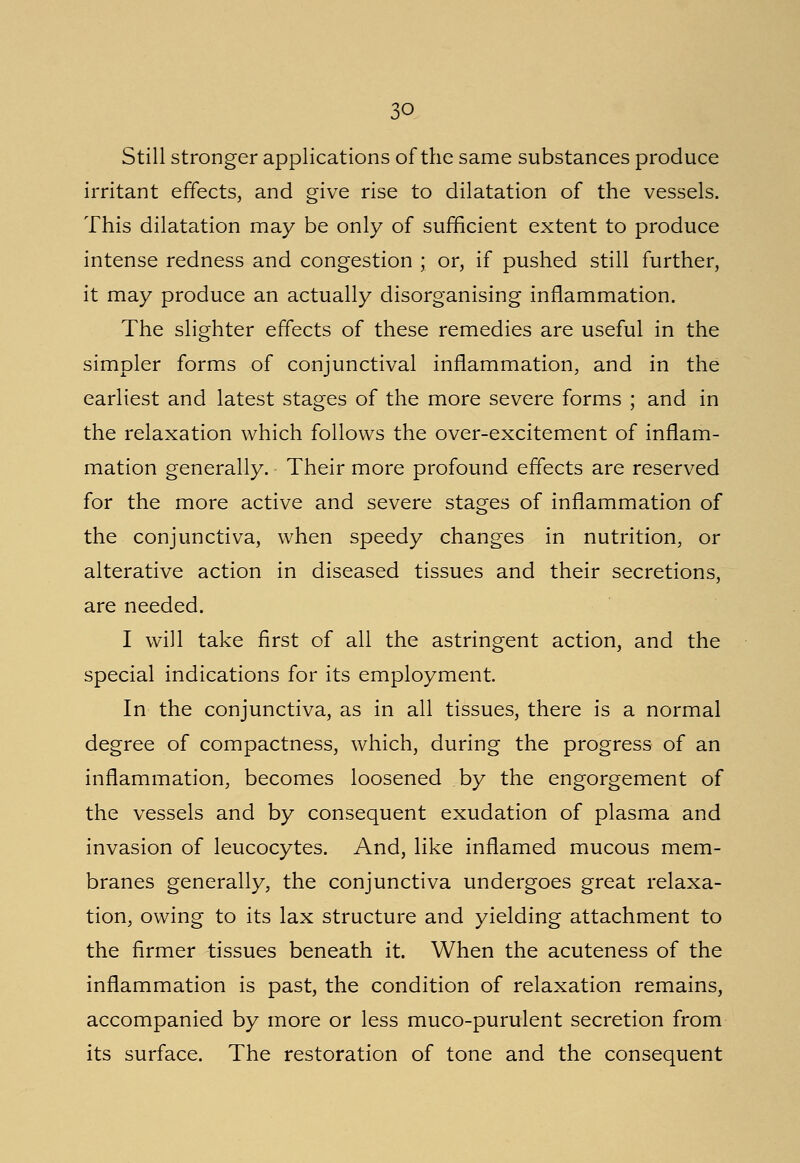 3Q Still stronger applications of the same substances produce irritant effects, and give rise to dilatation of the vessels. This dilatation may be only of sufficient extent to produce intense redness and congestion ; or, if pushed still further, it may produce an actually disorganising inflammation. The slighter effects of these remedies are useful in the simpler forms of conjunctival inflammation, and in the earliest and latest stages of the more severe forms ; and in the relaxation which follows the over-excitement of inflam- mation generally. Their more profound effects are reserved for the more active and severe stages of inflammation of the conjunctiva, when speedy changes in nutrition, or alterative action in diseased tissues and their secretions, are needed. I will take first of all the astringent action, and the special indications for its employment. In the conjunctiva, as in all tissues, there is a normal degree of compactness, which, during the progress of an inflammation, becomes loosened by the engorgement of the vessels and by consequent exudation of plasma and invasion of leucocytes. And, like inflamed mucous mem- branes generally, the conjunctiva undergoes great relaxa- tion, owing to its lax structure and yielding attachment to the firmer tissues beneath it. When the acuteness of the inflammation is past, the condition of relaxation remains, accompanied by more or less muco-purulent secretion from its surface. The restoration of tone and the consequent