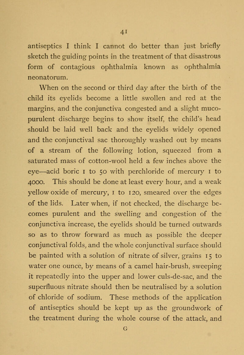 antiseptics I think I cannot do better than just briefly sketch the guiding points in the treatment of that disastrous form of contagious ophthalmia known as ophthalmia neonatorum. When on the second or third day after the birth of the child its eyelids become a little swollen and red at the margins, and the conjunctiva congested and a slight muco- purulent discharge begins to show itself, the child's head should be laid well back and the eyelids widely opened and the conjunctival sac thoroughly washed out by means of a stream of the following lotion, squeezed from a saturated mass of cotton-wool held a few inches above the eye—acid boric I to 50 with perchloride of mercury 1 to 4000. This should be done at least every hour, and a weak yellow oxide of mercury, 1 to 120, smeared over the edges of the lids. Later when, if not checked, the discharge be- comes purulent and the swelling and congestion of the conjunctiva increase, the eyelids should be turned outwards so as to throw forward as much as possible the deeper conjunctival folds, and the whole conjunctival surface should be painted with a solution of nitrate of silver, grains 15 to water one ounce, by means of a camel hair-brush, sweeping it repeatedly into the upper and lower culs-de-sac, and the superfluous nitrate should then be neutralised by a solution of chloride of sodium. These methods of the application of antiseptics should be kept up as the groundwork of the treatment during the whole course of the attack, and