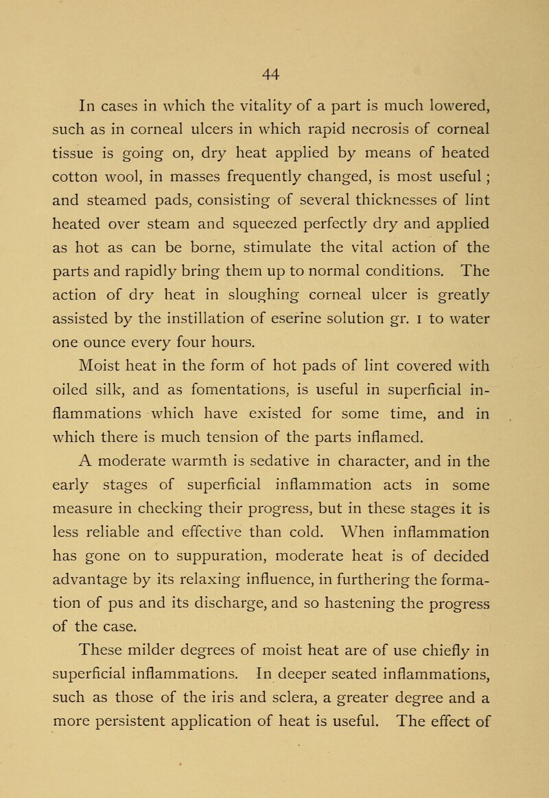 In cases in which the vitality of a part is much lowered, such as in corneal ulcers in which rapid necrosis of corneal tissue is going on, dry heat applied by means of heated cotton wool, in masses frequently changed, is most useful; and steamed pads, consisting of several thicknesses of lint heated over steam and squeezed perfectly dry and applied as hot as can be borne, stimulate the vital action of the parts and rapidly bring them up to normal conditions. The action of dry heat in sloughing corneal ulcer is greatly assisted by the instillation of eserine solution gr. I to water one ounce every four hours. Moist heat in the form of hot pads of lint covered with oiled silk, and as fomentations, is useful in superficial in- flammations which have existed for some time, and in which there is much tension of the parts inflamed. A moderate warmth is sedative in character, and in the early stages of superficial inflammation acts in some measure in checking their progress, but in these stages it is less reliable and effective than cold. When inflammation has gone on to suppuration, moderate heat is of decided advantage by its relaxing influence, in furthering the forma- tion of pus and its discharge, and so hastening the progress of the case. These milder degrees of moist heat are of use chiefly in superficial inflammations. In deeper seated inflammations, such as those of the iris and sclera, a greater degree and a more persistent application of heat is useful. The effect of