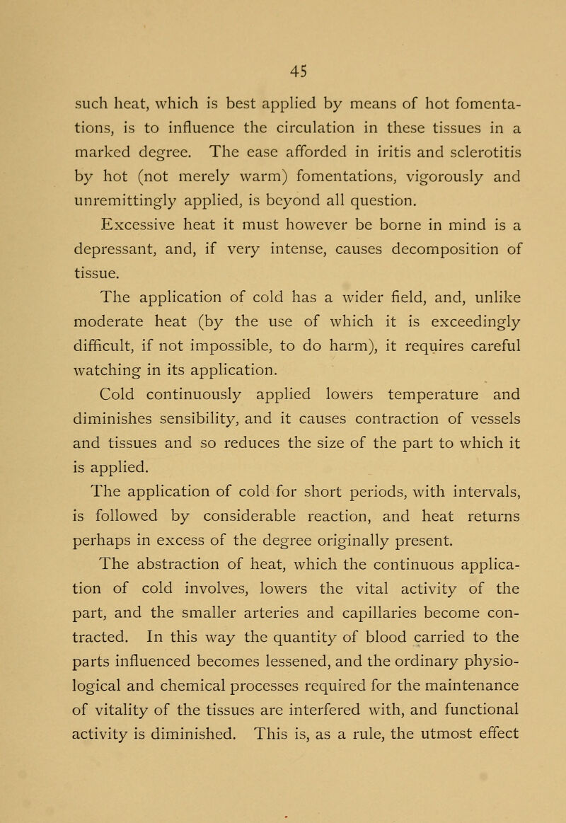 such heat, which is best applied by means of hot fomenta- tions, is to influence the circulation in these tissues in a marked degree. The ease afforded in iritis and sclerotitis by hot (not merely warm) fomentations, vigorously and unremittingly applied, is beyond all question. Excessive heat it must however be borne in mind is a depressant, and, if very intense, causes decomposition of tissue. The application of cold has a wider field, and, unlike moderate heat (by the use of which it is exceedingly difficult, if not impossible, to do harm), it requires careful watching in its application. Cold continuously applied lowers temperature and diminishes sensibility, and it causes contraction of vessels and tissues and so reduces the size of the part to which it is applied. The application of cold for short periods, with intervals, is followed by considerable reaction, and heat returns perhaps in excess of the degree originally present. The abstraction of heat, which the continuous applica- tion of cold involves, lowers the vital activity of the part, and the smaller arteries and capillaries become con- tracted. In this way the quantity of blood carried to the parts influenced becomes lessened, and the ordinary physio- logical and chemical processes required for the maintenance of vitality of the tissues are interfered with, and functional activity is diminished. This is, as a rule, the utmost effect