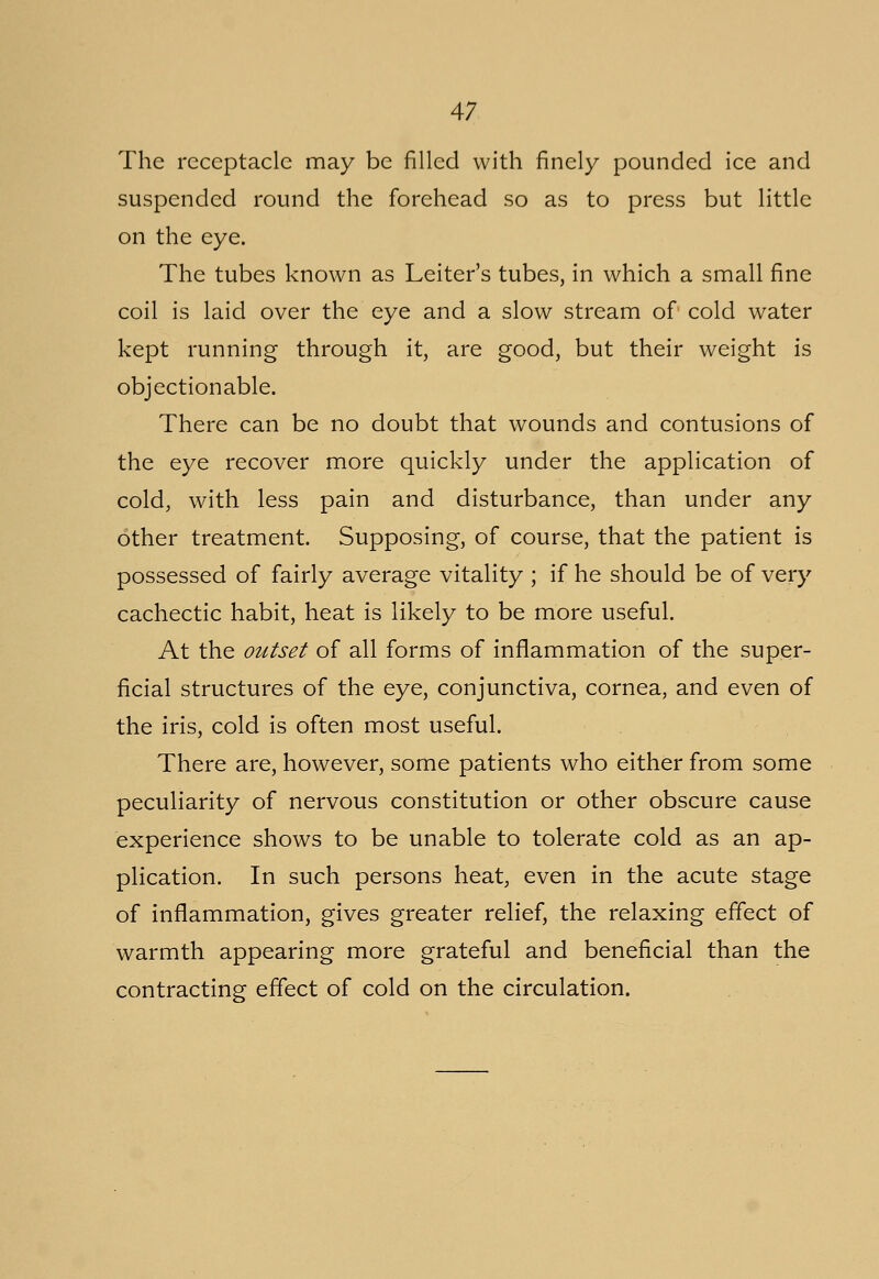 The receptacle may be filled with finely pounded ice and suspended round the forehead so as to press but little on the eye. The tubes known as Leiter's tubes, in which a small fine coil is laid over the eye and a slow stream of cold water kept running through it, are good, but their weight is objectionable. There can be no doubt that wounds and contusions of the eye recover more quickly under the application of cold, with less pain and disturbance, than under any other treatment. Supposing, of course, that the patient is possessed of fairly average vitality ; if he should be of very cachectic habit, heat is likely to be more useful. At the outset of all forms of inflammation of the super- ficial structures of the eye, conjunctiva, cornea, and even of the iris, cold is often most useful. There are, however, some patients who either from some peculiarity of nervous constitution or other obscure cause experience shows to be unable to tolerate cold as an ap- plication. In such persons heat, even in the acute stage of inflammation, gives greater relief, the relaxing effect of warmth appearing more grateful and beneficial than the contracting effect of cold on the circulation.