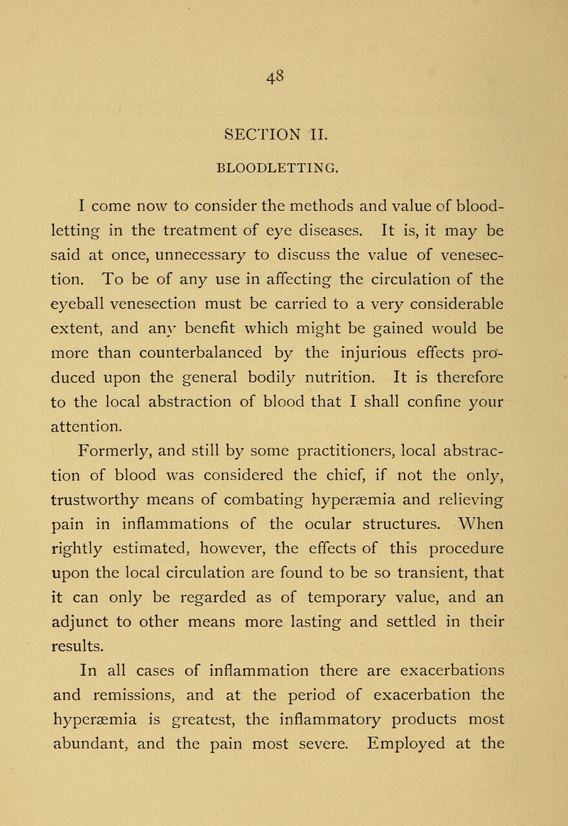 43 SECTION II. BLOODLETTING. I come now to consider the methods and value of blood- letting in the treatment of eye diseases. It is, it may be said at once, unnecessary to discuss the value of venesec- tion. To be of any use in affecting the circulation of the eyeball venesection must be carried to a very considerable extent, and any benefit which might be gained would be more than counterbalanced by the injurious effects pro- duced upon the general bodily nutrition. It is therefore to the local abstraction of blood that I shall confine your attention. Formerly, and still by some practitioners, local abstrac- tion of blood was considered the chief, if not the only, trustworthy means of combating hyperemia and relieving pain in inflammations of the ocular structures. When rightly estimated, however, the effects of this procedure upon the local circulation are found to be so transient, that it can only be regarded as of temporary value, and an adjunct to other means more lasting and settled in their results. In all cases of inflammation there are exacerbations and remissions, and at the period of exacerbation the hyperemia is greatest, the inflammatory products most abundant, and the pain most severe. Employed at the