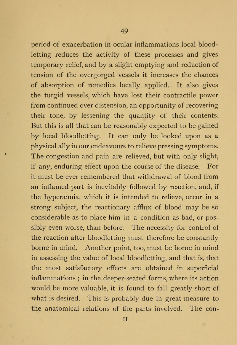 period of exacerbation in ocular inflammations local blood- letting reduces the activity of these processes and gives temporary relief, and by a slight emptying and reduction of tension of the overgorged vessels it increases the chances of absorption of remedies locally applied. It also gives the turgid vessels, which have lost their contractile power from continued over distension, an opportunity of recovering their tone, by lessening the quantity of their contents. But this is all that can be reasonably expected to be gained by local bloodletting. It can only be looked upon as a physical ally in our endeavours to relieve pressing symptoms. The congestion and pain are relieved, but with only slight, if any, enduring effect upon the course of the disease. For it must be ever remembered that withdrawal of blood from an inflamed part is inevitably followed by reaction, and, if the hyperemia, which it is intended to relieve, occur in a strong subject, the reactionary afflux of blood may be so considerable as to place him in a condition as bad, or pos- sibly even worse, than before. The necessity for control of the reaction after bloodletting must therefore be constantly borne in mind. Another point, too, must be borne in mind in assessing the value of local bloodletting, and that is, that the most satisfactory effects are obtained in superficial inflammations ; in the deeper-seated forms, where its action would be more valuable, it is found to fall greatly short of what is desired. This is probably due in great measure to the anatomical relations of the parts involved. The con- H