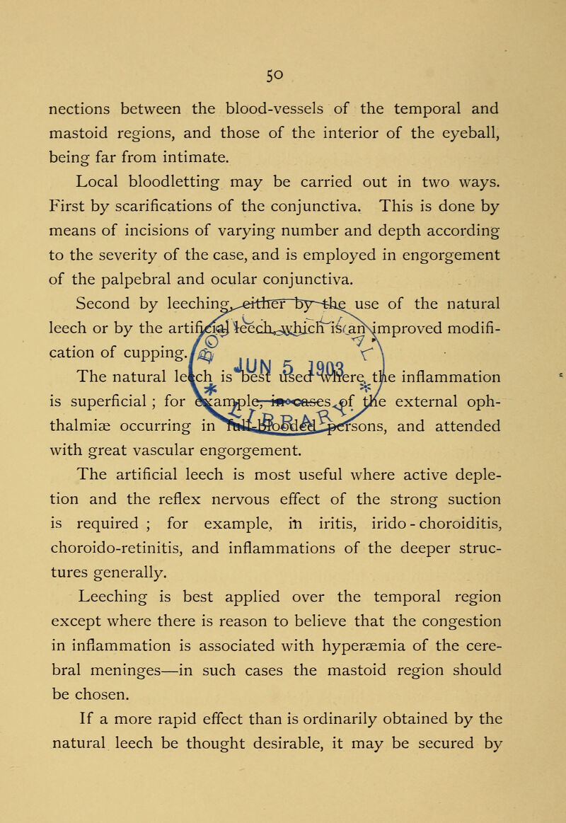 nections between the blood-vessels of the temporal and mastoid regions, and those of the interior of the eyeball, being far from intimate. Local bloodletting may be carried out in two ways. First by scarifications of the conjunctiva. This is done by means of incisions of varying number and depth according to the severity of the case, and is employed in engorgement of the palpebral and ocular conjunctiva. Second by leeching^eitheT~l5y~--the use of the natural leech or by the artifi^Jaj ieecli<^hich fe(an\improved modifi- cation of cupping./^ ^ The natural letch is oesf uiecRvTrere, the inflammation is superficial; for e^mpleT-w^oases^f tKe external oph- thalmias occurring inirWia^&^i^rsons, and attended with great vascular engorgement. The artificial leech is most useful where active deple- tion and the reflex nervous effect of the strong suction is required ; for example, in iritis, irido - choroiditis, choroido-retinitis, and inflammations of the deeper struc- tures generally. Leeching is best applied over the temporal region except where there is reason to believe that the congestion in inflammation is associated with hypersemia of the cere- bral meninges—in such cases the mastoid region should be chosen. If a more rapid effect than is ordinarily obtained by the natural leech be thought desirable, it may be secured by