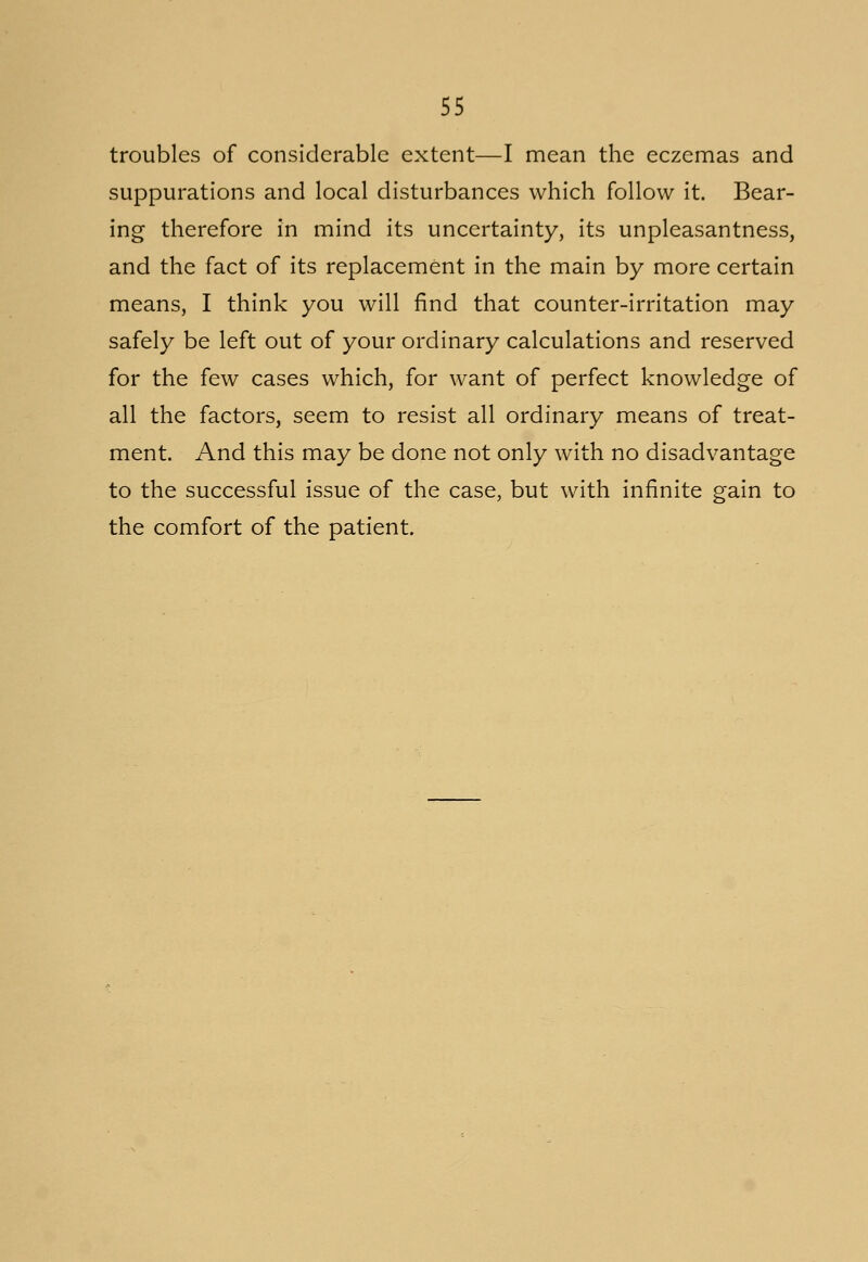 troubles of considerable extent—I mean the eczemas and suppurations and local disturbances which follow it. Bear- ing therefore in mind its uncertainty, its unpleasantness, and the fact of its replacement in the main by more certain means, I think you will find that counter-irritation may safely be left out of your ordinary calculations and reserved for the few cases which, for want of perfect knowledge of all the factors, seem to resist all ordinary means of treat- ment. And this may be done not only with no disadvantage to the successful issue of the case, but with infinite gain to the comfort of the patient.