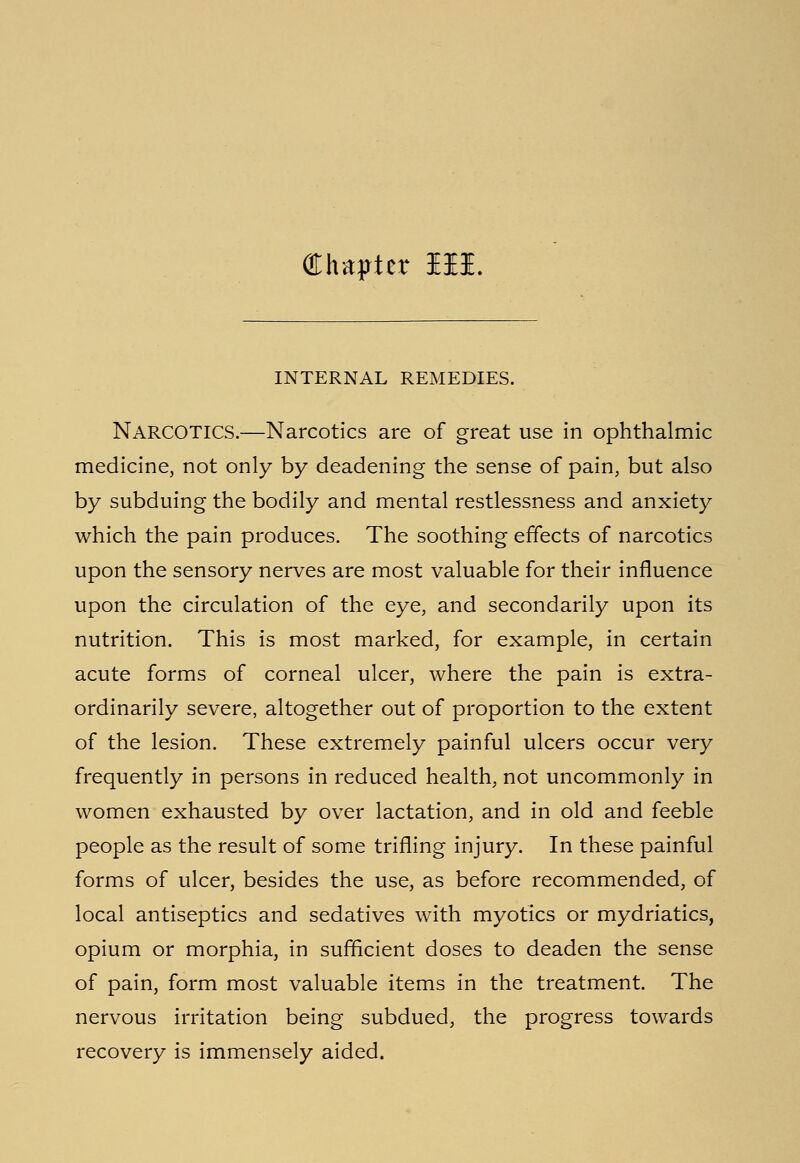 Chapter Hi. INTERNAL REMEDIES. NARCOTICS.—Narcotics are of great use in ophthalmic medicine, not only by deadening the sense of pain, but also by subduing the bodily and mental restlessness and anxiety which the pain produces. The soothing effects of narcotics upon the sensory nerves are most valuable for their influence upon the circulation of the eye, and secondarily upon its nutrition. This is most marked, for example, in certain acute forms of corneal ulcer, where the pain is extra- ordinarily severe, altogether out of proportion to the extent of the lesion. These extremely painful ulcers occur very frequently in persons in reduced health, not uncommonly in women exhausted by over lactation, and in old and feeble people as the result of some trifling injury. In these painful forms of ulcer, besides the use, as before recommended, of local antiseptics and sedatives with myotics or mydriatics, opium or morphia, in sufficient doses to deaden the sense of pain, form most valuable items in the treatment. The nervous irritation being subdued, the progress towards recovery is immensely aided.