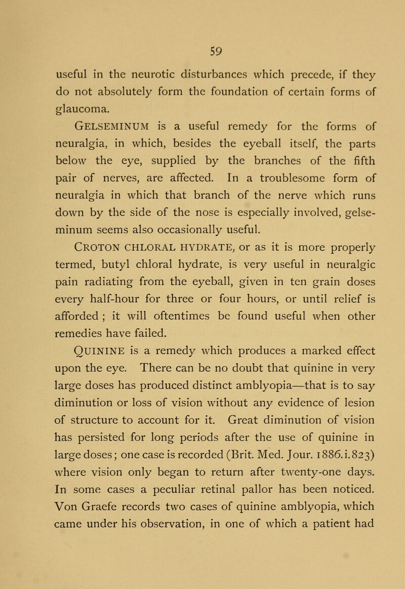 useful in the neurotic disturbances which precede, if they do not absolutely form the foundation of certain forms of glaucoma. GELSEMINUM is a useful remedy for the forms of neuralgia, in which, besides the eyeball itself, the parts below the eye, supplied by the branches of the fifth pair of nerves, are affected. In a troublesome form of neuralgia in which that branch of the nerve which runs down by the side of the nose is especially involved, gelse- minum seems also occasionally useful. CROTON CHLORAL HYDRATE, or as it is more properly termed, butyl chloral hydrate, is very useful in neuralgic pain radiating from the eyeball, given in ten grain doses every half-hour for three or four hours, or until relief is afforded ; it will oftentimes be found useful when other remedies have failed. QUININE is a remedy which produces a marked effect upon the eye. There can be no doubt that quinine in very large doses has produced distinct amblyopia—that is to say diminution or loss of vision without any evidence of lesion of structure to account for it. Great diminution of vision has persisted for long periods after the use of quinine in large doses; one case is recorded (Brit. Med. Jour. 1886.i.823) where vision only began to return after twenty-one days. In some cases a peculiar retinal pallor has been noticed. Von Graefe records two cases of quinine amblyopia, which came under his observation, in one of which a patient had