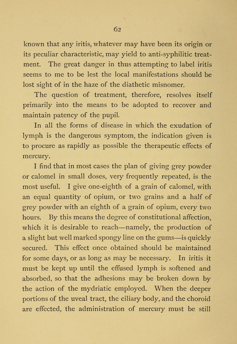 known that any iritis, whatever may have been its origin or its peculiar characteristic, may yield to anti-syphilitic treat- ment. The great danger in thus attempting to label iritis seems to me to be lest the local manifestations should be lost sight of in the haze of the diathetic misnomer. The question of treatment, therefore, resolves itself primarily into the means to be adopted to recover and maintain patency of the pupil. In all the forms of disease in which the exudation of lymph is the dangerous symptom, the indication given is to procure as rapidly as possible the therapeutic effects of mercury. I find that in most cases the plan of giving grey powder or calomel in small doses, very frequently repeated, is the most useful. I give one-eighth of a grain of calomel, with an equal quantity of opium, or two grains and a half of grey powder with an eighth of a grain of opium, every two hours. By this means the degree of constitutional affection, which it is desirable to reach—namely, the production of a slight but well marked spongy line on the gums—is quickly secured. This effect once obtained should be maintained for some days, or as long as may be necessary. In iritis it must be kept up until the effused lymph is softened and absorbed, so that the adhesions may be broken down by the action of the mydriatic employed. When the deeper portions of the uveal tract, the ciliary body, and the choroid are effected, the administration of mercury must be still
