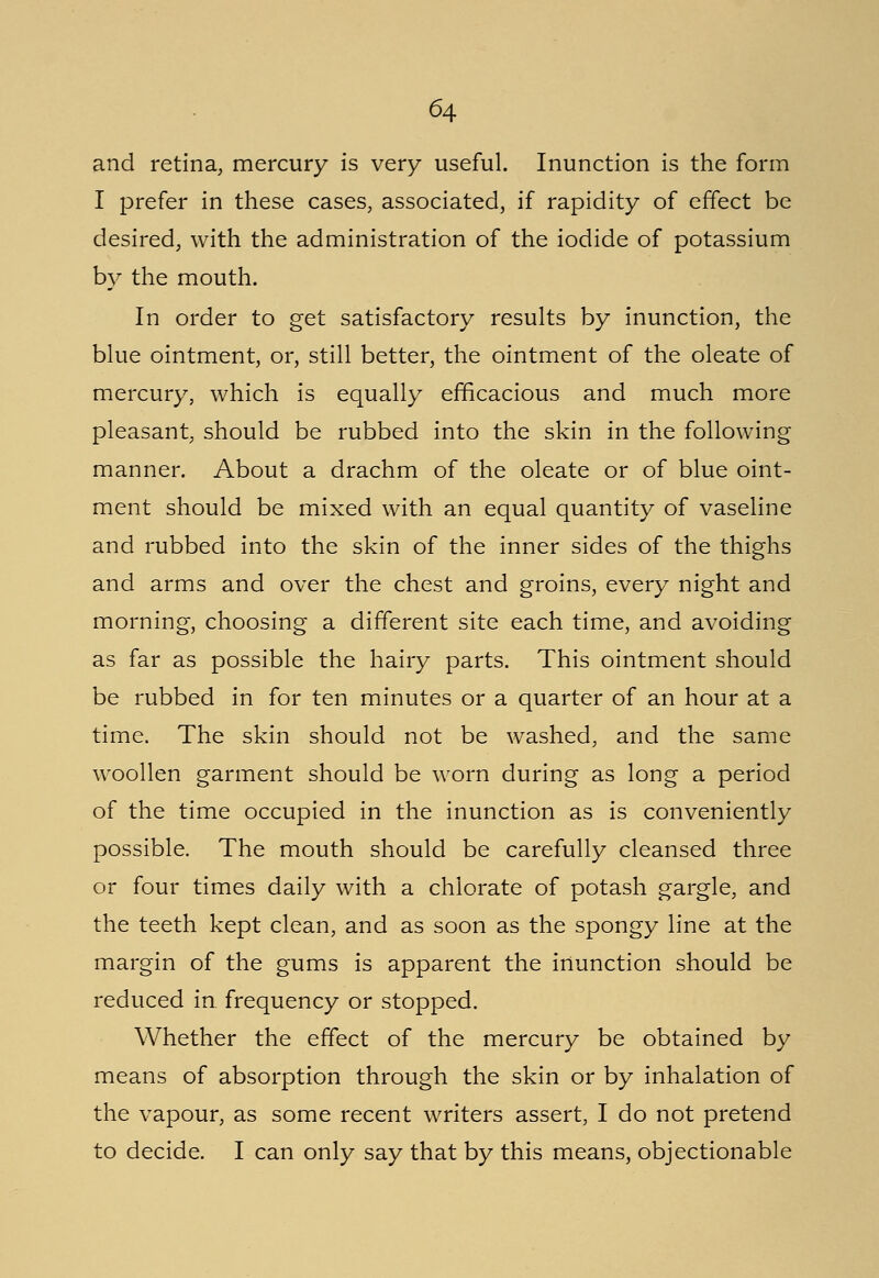 and retina, mercury is very useful. Inunction is the form I prefer in these cases, associated, if rapidity of effect be desired, with the administration of the iodide of potassium by the mouth. In order to get satisfactory results by inunction, the blue ointment, or, still better, the ointment of the oleate of mercury, which is equally efficacious and much more pleasant, should be rubbed into the skin in the following manner. About a drachm of the oleate or of blue oint- ment should be mixed with an equal quantity of vaseline and rubbed into the skin of the inner sides of the thighs and arms and over the chest and groins, every night and morning, choosing a different site each time, and avoiding as far as possible the hairy parts. This ointment should be rubbed in for ten minutes or a quarter of an hour at a time. The skin should not be washed, and the same woollen garment should be worn during as long a period of the time occupied in the inunction as is conveniently possible. The mouth should be carefully cleansed three or four times daily with a chlorate of potash gargle, and the teeth kept clean, and as soon as the spongy line at the margin of the gums is apparent the inunction should be reduced in. frequency or stopped. Whether the effect of the mercury be obtained by means of absorption through the skin or by inhalation of the vapour, as some recent writers assert, I do not pretend