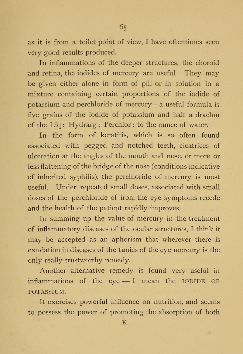 as it is from a toilet point of view, I have oftentimes seen very good results produced. In inflammations of the deeper structures, the choroid and retina, the iodides of mercury are useful. They may be given either alone in form of pill or in solution in a mixture containing certain proportions of the iodide of potassium and perchloride of mercury—a useful formula is five grains of the iodide of potassium and half a drachm of the Liq : Hydrarg : Perchlor : to the ounce of water. In the form of keratitis, which is so often found associated with pegged and notched teeth, cicatrices of ulceration at the angles of the mouth and nose, or more or less flattening of the bridge of the nose (conditions indicative of inherited syphilis), the perchloride of mercury is most useful. Under repeated small doses, associated with small doses of the perchloride of iron, the eye symptoms recede and the health of the patient rapidly improves. In summing up the value of mercury in the treatment of inflammatory diseases of the ocular structures, I think it may be accepted as an aphorism that wherever there is exudation in diseases of the tunics of the eye mercury is the only really trustworthy remedy. Another alternative remedy is found very useful in inflammations of the eye — I mean the IODIDE OF POTASSIUM. It exercises powerful influence on nutrition, and seems to possess the power of promoting the absorption of both K