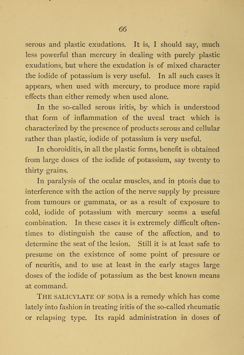 serous and plastic exudations. It is, I should say, much less powerful than mercury in dealing with purely plastic exudations, but where the exudation is of mixed character the iodide of potassium is very useful. In all such cases it appears, when used with mercury, to produce more rapid effects than either remedy when used alone. In the so-called serous iritis, by which is understood that form of inflammation of the uveal tract which is characterized by the presence of products serous and cellular rather than plastic, iodide of potassium is very useful. In choroiditis, in all the plastic forms, benefit is obtained from large doses of the iodide of potassium, say twenty to thirty grains. In paralysis of the ocular muscles, and in ptosis due to interference with the action of the nerve supply by pressure from tumours or gummata, or as a result of exposure to cold, iodide of potassium with mercury seems a useful combination. In these cases it is extremely difficult often- times to distinguish the cause of the affection, and to determine the seat of the lesion. Still it is at least safe to presume on the existence of some point of pressure or of neuritis, and to use at least in the early stages large doses of the iodide of potassium as the best known means at command. THE SALICYLATE OF SODA is a remedy which has come lately into fashion in treating iritis of the so-called rheumatic or relapsing type. Its rapid administration in doses of