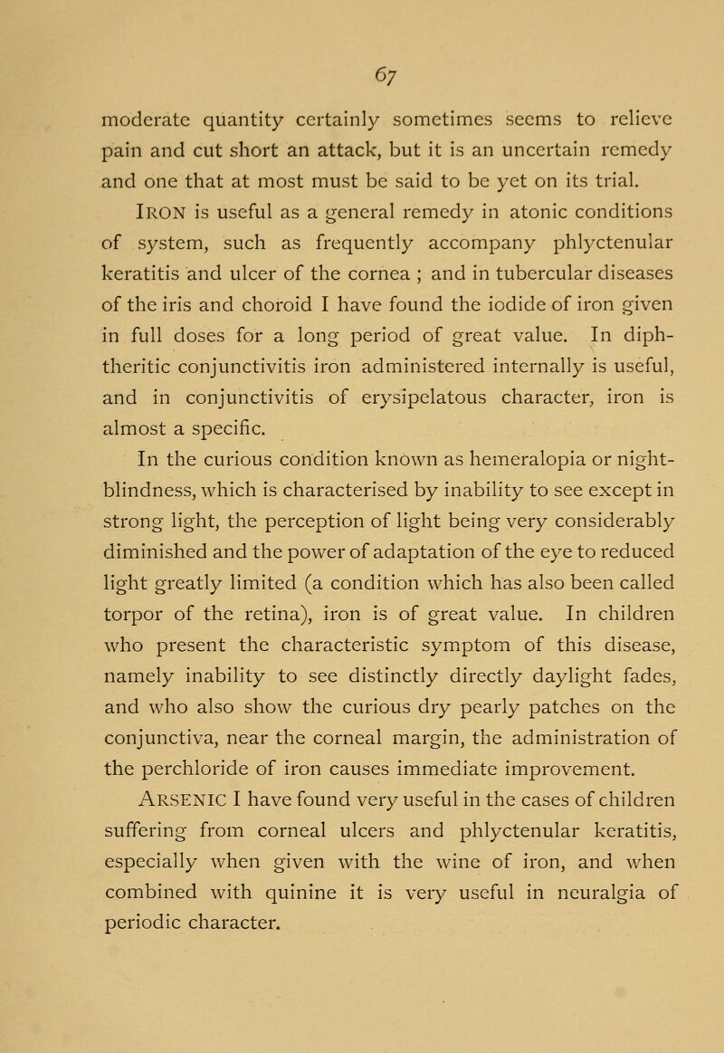 moderate quantity certainly sometimes seems to relieve pain and cut short an attack, but it is an uncertain remedy and one that at most must be said to be yet on its trial. Iron is useful as a general remedy in atonic conditions of system, such as frequently accompany phlyctenular keratitis and ulcer of the cornea ; and in tubercular diseases of the iris and choroid I have found the iodide of iron given in full doses for a long period of great value. In diph- theritic conjunctivitis iron administered internally is useful, and in conjunctivitis of erysipelatous character, iron is almost a specific. In the curious condition knOwn as hemeralopia or night- blindness, which is characterised by inability to see except in strong light, the perception of light being very considerably diminished and the power of adaptation of the eye to reduced light greatly limited (a condition which has also been called torpor of the retina), iron is of great value. In children who present the characteristic symptom of this disease, namely inability to see distinctly directly daylight fades, and who also show the curious dry pearly patches on the conjunctiva, near the corneal margin, the administration of the perchioride of iron causes immediate improvement. ARSENIC I have found very useful in the cases of children suffering from corneal ulcers and phlyctenular keratitis, especially when given with the wine of iron, and when combined with quinine it is very useful in neuralgia of periodic character.