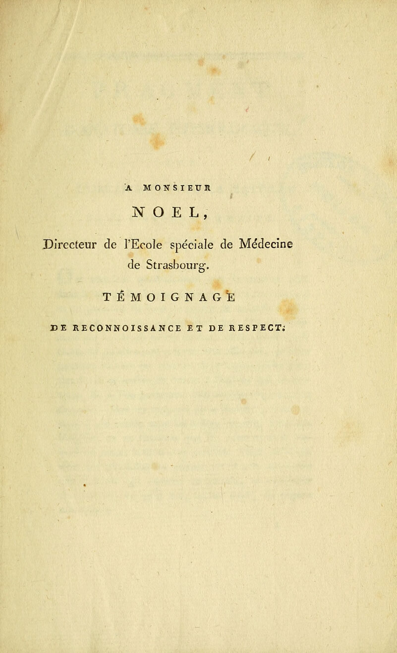 A MONSIEUR NOËL, Directeur de l'Ecole spéciale de Médecine de Strasbourg. TEMOIGNAGE DE RECONNOISSÀNCE ET DE RESPECT;