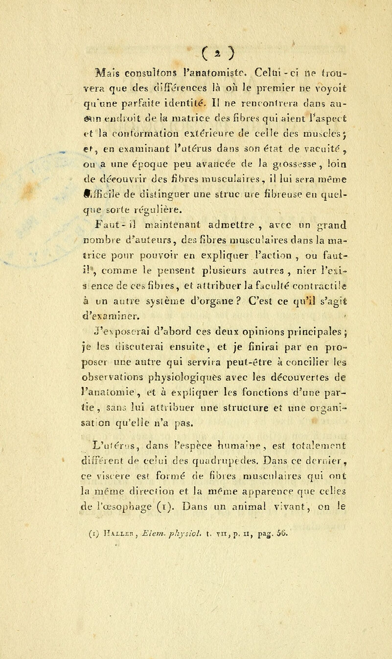 Mais consultons l'anatomiste. Celui-cl ne trou- vera que des différences là où le premier ne voyoît qu'une parfaite identité. Il ne rencontrera dans au- èsun endroit de ia matrice des fibres qui aient l'aspect et la conturmation extérieure de celle des muscles j e^, en examinant l'utérus dans son état de vacuité, ou a une époque peu avancée de la gtossesse, loin de déeouvrir des libres musculaires, il lui sera même IPiffieile de distinguer une struc ure fibreuse eu quel- que sorte régulière. Faut-il maintenant admettre, avec un grand nombre d'auteurs, des fibres musculaires dans la ma- trice pour pouvoir en expliquer l'action , ou faut- il*, comme le pensent plusieurs autres , nier l'exi- stence de ces fibres, et attribuer la faculté contractile à un autre système d'organe ? C'est ce qu'il s'agît d'examiner. J'exposerai d'abord ces deux opinions principales ; je les discuterai ensuite, et je finirai par en pro- poser une autre qui servira peut-être à concilier les observations physiologiques avec les découvertes de î'analomie, et à expliquer les fonctions d'une par- tie , sans lui attribuer une structure et une or^ani- sation qu'elle n'a pas. L'utérus, dans l'espèce humaine, est totalement différent de celui des quadrupèdes. Dans ce dernier, ce viscère est formé de fibres musculaires qui ont la même direction et la même apparence que celles de l'œsophage (t). Dans un animal vivant, on le (i) HAii.HR, Elem. physiol. t. yn,p, u, pag. 55.