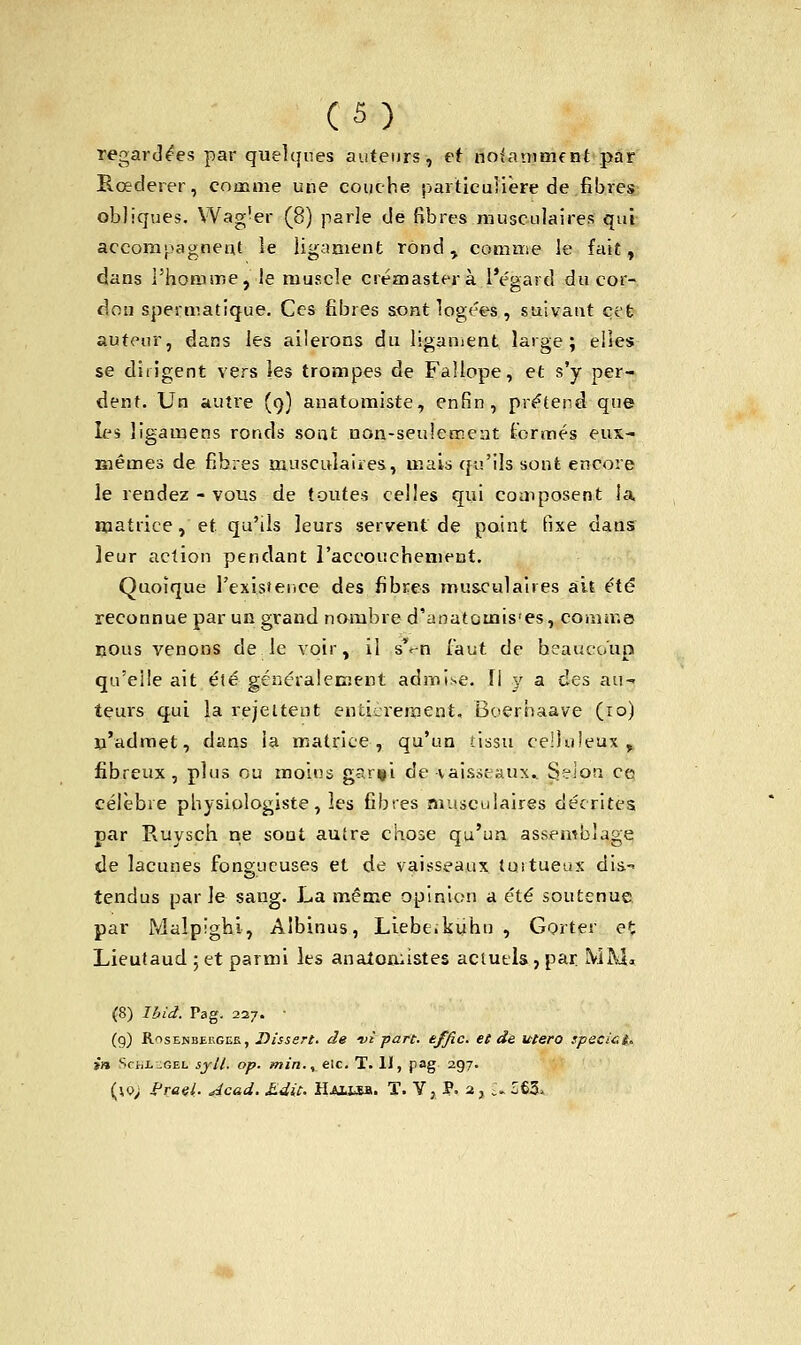 (S) regardées par quelques auteurs, ef notamment par Rcederer, comme une couche particulière de fibres obliques. Wag'er (8) parle de fibres musculaires qui accompagnent le ligament rond , comme le fait, dans l'homme, le muscle crémasterà l'égard du cor- don spermatique. Ces fibres aont logées , suivant cet auteur, dans les ailerons du ligament large; elles se dirigent vers les trompes de Fallope, et s'y per- dent. Un autre (9) anatomiste, enfin, prétend que les lîgamens ronds sont non-seulement formés eux- Blêmes de fibres musculaires, mais qu'ils sont encore le rendez - vous de toutes celles qui coaiposent la. matrice, et qu'ils leurs servent de point fixe dans leur action pendant l'accouchement. Quoique l'existence des fibres musculaires ait été reconnue par un grand nombre d'anatcuais'es, comme cous venons de le voir, il sep faut de heauco'up qu'elle ait été généralement admise. U y a ries au- teurs qui la rejettent eiUicrernent, Boerbaave (10) n'admet, dans la matrice, qu'un -tissu ee'luleux , fibreux, plus ou moins gar^i de vaisseaux* Seion ce célèbre physiologiste, les fibres musculaires décrites. par Ruysch ne soat autre chose qu'un assemblage de lacunes fongueuses et de vaisseaux tuitueux dis.-* tendus par Je sang. La même opinion a été soutenue par Malpighi, Albinus, Liebe.kuhu , Gorter et Lieutaud ; et parmi les analomistes actuels, par. MM. (8) Ibid. Pag. 227. • (9) Rosenbergck, Dissert, de vi part, effic. et de utero specict* in SrtiL.GEL syll. op. min., etc. T. 11, pag 297.