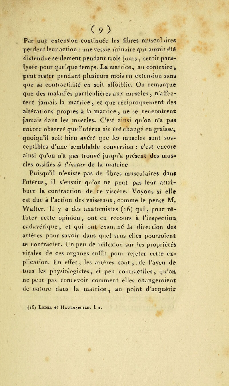 Par une extension continuée les fibres rauscul lires perdent leur action : une vessie ûrinaire qui auroitété distendue seulement pendant trois jours , seroit para- lysée pour quelque temps. La matrice, au contraire, peut rester pendant plusieurs mois en extension sans que sa confractilité en soit affoibiie. On remarque que des maladies particulières aux muscles, n'affec- tent jamais la matrice, et que réciproquement des altérations propres à la matrice, ne se rencontrent jamais dans les muscles. C'est ainsi qu'on n'a pas encore observé que l'utérus ait été changé en graisse, quoiqu'il soit bien avéré que les muscles sont sus- ceptibles d'une semblable conversion : c'est encore ainsi qu'on n'a pas trouvé jusqu'à présent des mus- cles ossifies à l'instar de la matrice Puisqu'il n'existe pas de fibres musculaires dans l'utérus, il s'ensuit qu'on ne peut pas leur attri- buer la contraction de ce viscère. Voyons si elle est due à l'action des vaisseaux, comme le pense M. Walter. Il y a des anatomistes (16) qui, pour ré- futer cette opinion , ont eu recours à l'inspection cadavérique, et qui ont examiné la direction des artères pour savoir dans quel sens elies poutroient se contracter. Un peu de réflexion sur les propriété'» vitales de ces organes suffit pour rejeter cette ex- plication. En effet, les artères sont,, de l'aveu de tous les physiologistes, si peu contractiles, qu'on ne peut pas concevoir comment elles changeroient de nature dans la matrice, au point d'acquérir (16) LoDtK et Hav£hschii.d. I. t.