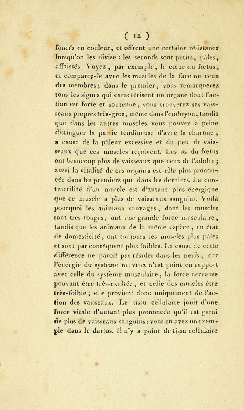 ( >o foncés en couleur, et offrent une certaine résistance lorsqu'on les divise : les seconds sontpetifs, pales, affaissés. Voyez , par exemple, le cœur du fœtus, et comparez-le avec les muscles de la face ou ceux des membres; dans le premier, vous remarquetez tons les signes qui caractérisent un organe dont l'ac- tion est forte et soutenue, vous trouverez ses vais- seaux propres très-gros, même dans l'embryon, tandis que dans les autres muscles vous pouvez à peine distinguer la partie tendineuse d'avec la charnue , à cause de la pâleur excessive et du peu de vaisr seaux que ces muscles reçoivent. Les os du fœtus ont beaucoup plus de vaisseaux que ceux de I'adulie } aussi la vitalité de ces organes est-elle plus pronon- cée dans les premiers que dans les derniers. La con- tractilité d'un muscle est d'autant plus énergique que ce muscle a plus de vaisseaux sanguins. Voilà pourquoi les animaux sauvages, dont les muscles sont très-rouges, ont une grande force musculaire, tandis que les animaux de la même espèce , en état de domesticité, ont toujours les muscles plus pâles et sont par conséquent plus foibles. La cause de cette différence ne paroit pas résider dans les nerfs , car l'énergie du système nerveux n'est point en rapport avec celle du système musculaire-, la force nerveuse pouvant être très-exaltée, et celle des muscles être Irès-foible ; elle provient donc uniquement de l'ac- tion des vaisseaux. Le tissu cellulaire jouit d'une force vitale d'autant plus prononcée qu'il est garni de plus de vaisseaux sanguins: vous en avez unexem-r pie dans le dartos. Il n'y a point de tissa cellulaire