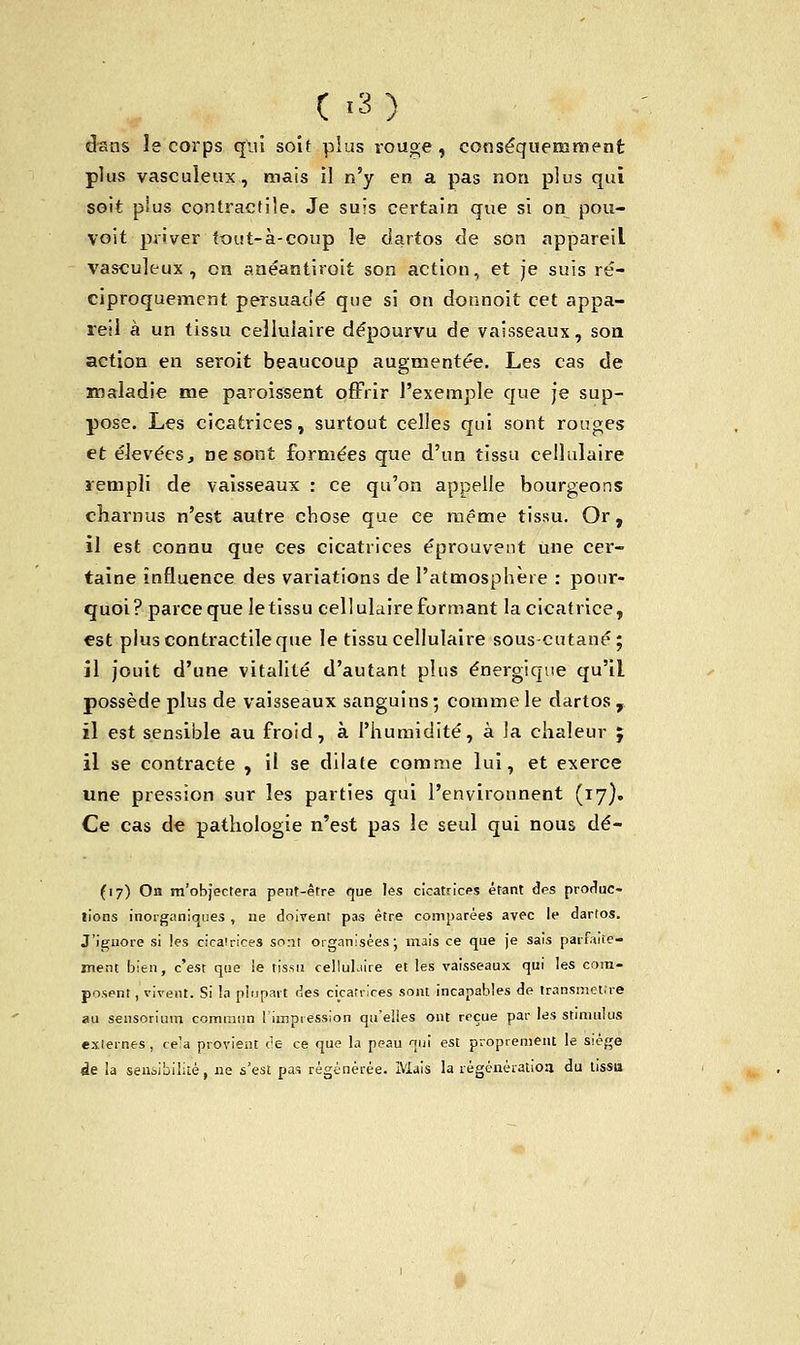 dans le corps qui soit plus rouge , conséquemment plus vascuîeux, mais il n'y en a pas non plus qui soit plus contractile. Je suis certain que si on pou- voit priver tout-à-coup le dartos de son appareil vascuîeux, en anéantiroit son action, et je suis ré- ciproquement persuadé que si on donnoit cet appa- reil à un tissu cellulaire dépourvu de vaisseaux, son action en seroit beaucoup augmentée. Les cas de maladie me paroissent offrir l'exemple que je sup- pose. Les cicatrices, surtout celles qui sont rouges et élevées, ne sont formées que d'un tissu cellulaire rempli de vaisseaux : ce qu'on appelle bourgeons charnus n'est autre chose que ce même tissu. Or, il est connu que ces cicatrices éprouvent une cer- taine influence des variations de l'atmosphère : pour- quoi? parce que letissu cellulaire formant la cicatrice, est plus contractile que le tissu cellulaire sous-cutané; il jouit d'une vitalité d'autant plus énergique qu'il, possède plus de vaisseaux sanguins ; comme le dartos , il est sensible au froid, à l'humidité, à la chaleur ; il se contracte , il se dilate comme lui, et exerce une pression sur les parties qui l'environnent (17). Ce cas de pathologie n'est pas le seul qui nous dé- (17) On m'objectera peut-être que les cicatrices étant des produc- tions inorganiques , ne doivent pas être comparées avec le dartos. J'iguore si les cicatrices sont organisées; mais ce que je sais parfaite- ment bien, c'est que le tissu celluLiire et les vaisseaux qui les com- posent , vivent. Si la plupart des cicatrices sont incapables de transmettre au seusorium commun l'impression qu'elles ont reçue par les stimulus externes , < e'a provient cie ce que la peau qui est proprement le siège «le la sensibilité, 11e s'est pas régénérée. Mais la régénération du tissu