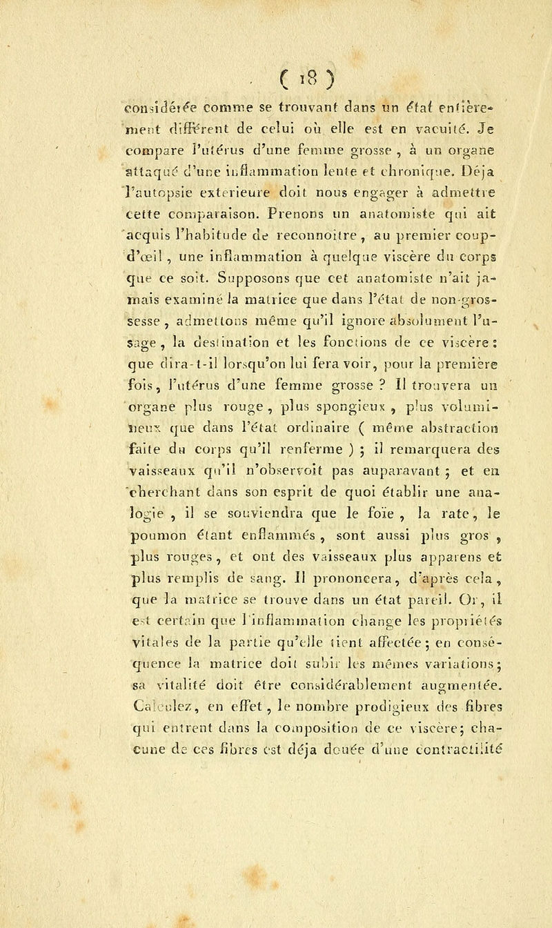 considérée comme se trouvant dans un étaf entière* ment différent de celui où elle est en vacuité. Je compare l'utérus d'une femme grosse , à un organe attaqué d'une inflammation lente et chronique. Déjà l'autopsie extérieure doit nous engager à admettre cette comparaison. Prenons un anatomiste qui ait acquis l'habitude de reconnoitre, au premier coup- d'ceil , une inflammation à quelque viscère du corps que ce soit. Supposons que cet anatomiste n'ait ja- mais examiné la matrice que dans l'état de non-gros- sesse , admettons même qu'il ignore absolument l'u- sage , la desîination et les fonciions de ce viscère: que dira-t-il lorsqu'on lui fera voir, pour la première fois, l'utérus d'une femme grosse? Il trouvera un organe plus rouge, plus spongieux, plus volumi- neux que dans l'état ordinaire ( même abstraction faite du corps qu'il renferme ) ; il remarquera des vaisseaux qu'il n'observoit pas auparavant ; et en. cherchant dans son esprit de quoi établir une ana- logie , il se souviendra que le foïe , la rate, le poumon étant enflammés , sont aussi plus gros , plus rouges, et ont des vaisseaux plus apparens et plus remplis de sang. Il prononcera, d'après cela, que la matrice se trouve dans un état pareil. Or, il e<l certain que l'inflammation change les propriétés vitales de la partie qu'elle tient affectée 5 en consé- quence la matrice doit subir les mêmes variations; sa vitalité doit être considérablement augmentée. Calculez, en effet, le nombre prodigieux des fibres qui entrent dans la composition de ce viscère; cha- cune de ces fibres est déjà douée d'une ccntraclilité