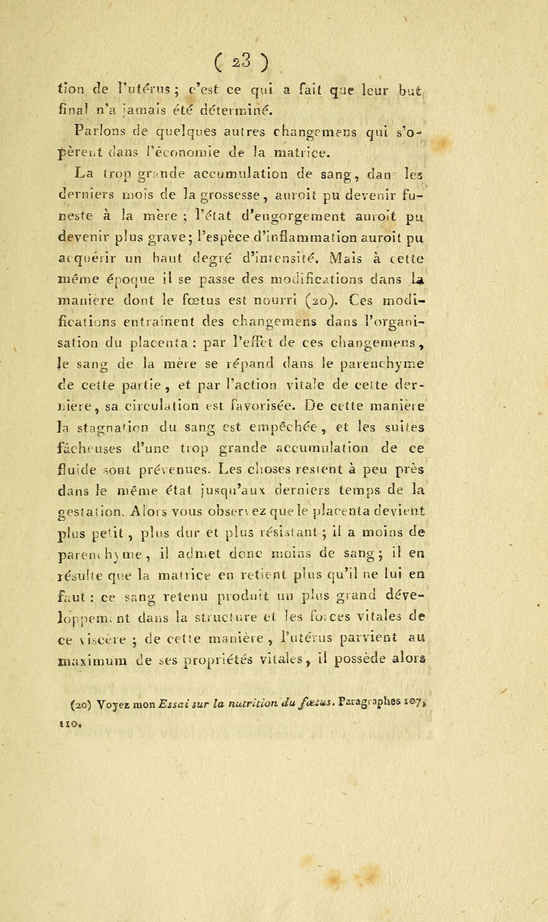 tion de l'utérus ; c'est ce qui a fait que leur but final n'a Jamais été déterminé. Parlons de quelques autres changemens qui s'o- pèrent dans l'économie de la matrice. La trop grande accumulation de sang, dan; les derniers mois de la grossesse, auroit pu devenir fu- neste à la mère ; l'état d'engorgement auroit pu devenir plus grave; l'espèce d'inflammation auroit pu acquérir un haut degré d'intensité. Mais à cette même époque il se passe des modifications dans La manière dont le fœtus est nourri (20). Ces modi- fications entraînent des changemens dans l'organi- sation du placenta: par l'effet de ces changemens, le sang de la mère se répand dans le parenchyme de cette partie , et par l'action vitale de celte der- rière, sa circulation est favorisée. De cette manière la stagnation du sang est empêchée, et les suites fâcheuses d'une trop grande accumulation de ce fluide sont prévenues. Les choses restent à peu près dans le même état jusqu'aux derniers temps de la gestation. Alors vous obsen ez que le placenta devient plus peut, plus dur et plus résistant ; il a moins de parent h) me, il admet donc moins de sang; il en résulte que la matrice en retient plus qu'il ne lui en f;;ut : ce sang retenu produit un plus grand déve- loppem. nt dans la structure et les foices vitales de ce viscère ; de cette manière, l'utérus parvient au maximum de ses propriétés vitales, il possède alors (20) Voyez mon Eîsai sur la nutrition du fœtus. Paragraphes s©7s tio.