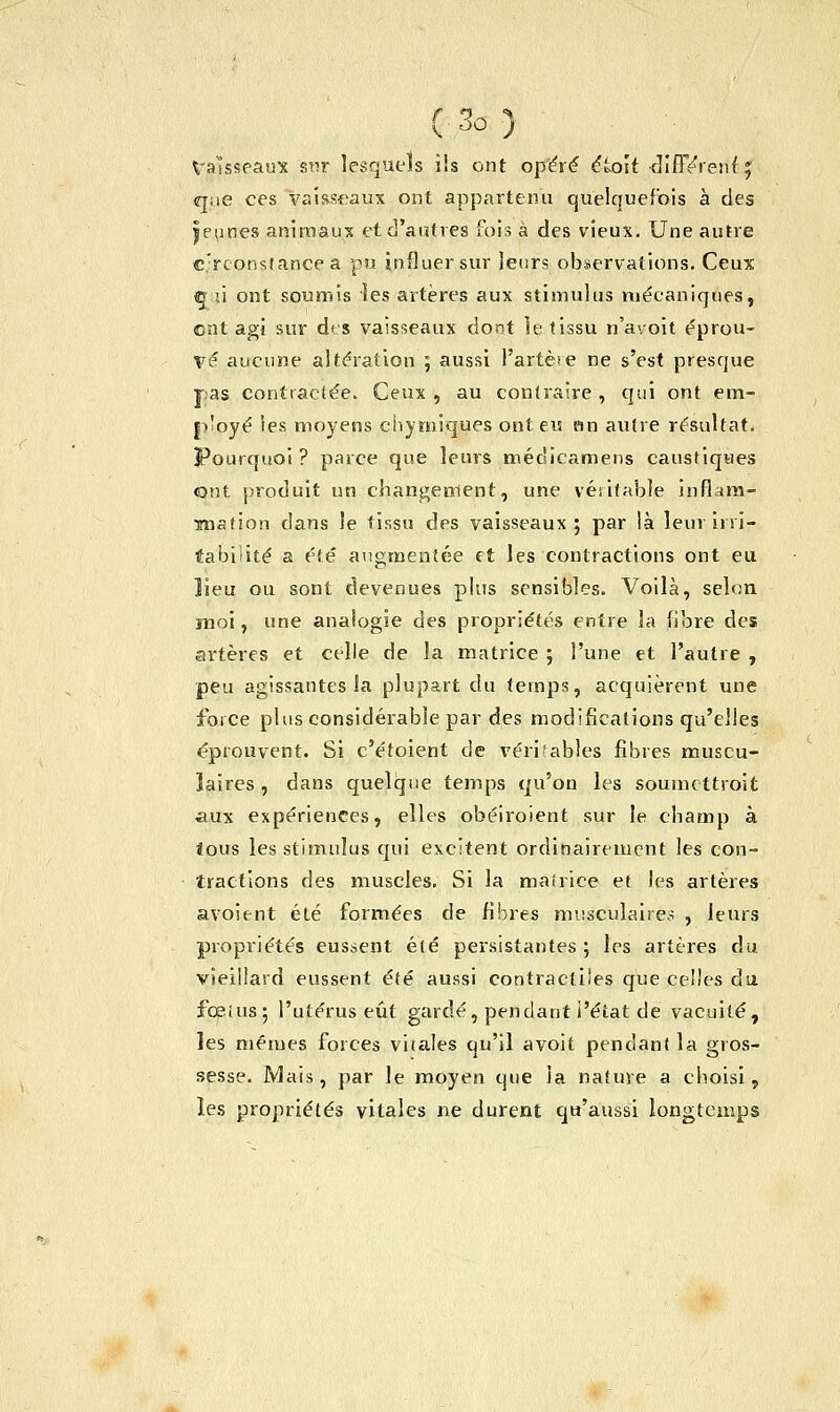 (3û> Vaisseaux sur lesquels ils ont opéré éLo'it •difFéïenf 5 que ces vaisseaux ont appartenu quelquefois à des jeunes animaux et d'autres fois à des vieux. Une autre circonstance a pu influer sur leurs observations. Ceux «j-'ii ont soumis les artères aux stimulus mécaniques, ont agi sur des vaisseaux dont îe tissu n'avoit éprou- vé aucune altération ; aussi l'artère ne s'est presque pas contractée. Ceux , au contraire , qui ont em- ployé les moyens chymiques ont e« un autre résultat. Pourquoi ? parce que leurs médicamens caustiques ont produit un changement, une véritable inflam- mation dans le tissu des vaisseaux; par là leur irri- tabilité a été augmentée et les contractions ont eu lieu ou sont devenues plus sensibles. Voilà, selon moi, une analogie des propriétés entre la fibre des artères et celle de la matrice ; l'une et l'autre , peu agissantes la plupart du temps, acquièrent une force plus considérable par des modifications qu'elles éprouvent. Si c'éfoient de véritables fibres muscu- laires , dans quelque temps qu'on les soumettront aux expériences, elles obéiroient sur le champ à tous les stimulus qui excitent ordinairement les con- tractions des muscles. Si la matrice et les artères avoîent été formées de fibres musculaires , leurs propriétés eussent été persistantes ; les artères du vieillard eussent été aussi contractiles que celles du foetus; l'utérus eût gardé, pendant l'état de vacuité, les mêmes forces vitales qu'il avoit pendant la gros- sesse. Mais, par le moyen que la nature a choisi, les propriétés vitales ne durent qu'aussi longtemps