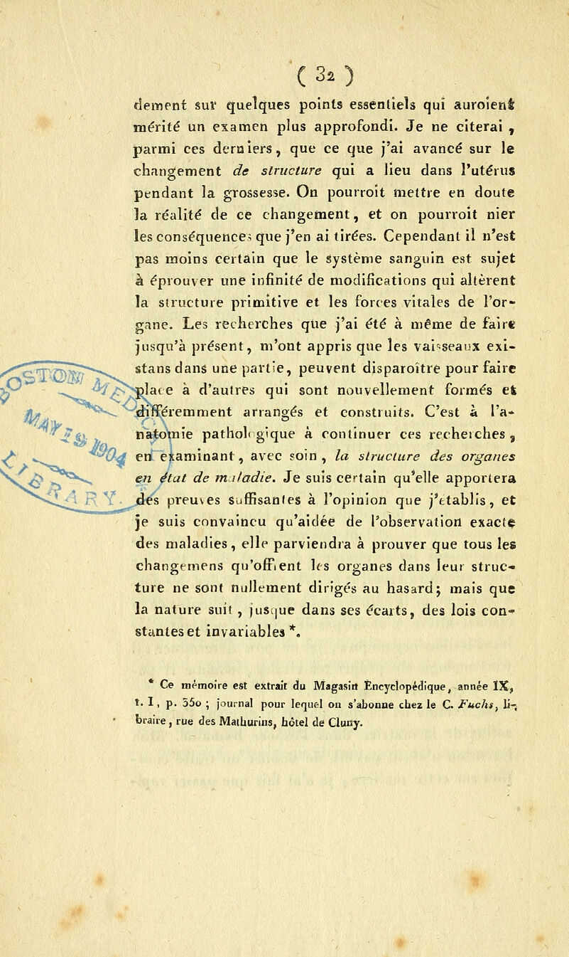 0> ** 7*& i'RY (32) dément sur quelques points essentiels qui auroient; mérité un examen plus approfondi. Je ne citerai , parmi ces derniers, que ce que j'ai avancé sur le changement de structure qui a lieu dans l'utérus pendant la grossesse. On pourroit mettre en doute la réalité de ce changement, et on pourroit nier les conséquence; que j'en ai tirées. Cependant il n'est pas moins certain que le Système sanguin est sujet à éprouver une infinité de modifications qui altèrent la structure primitive et les forces vitales de l'or- gane. Les recherches que j'ai été à même de faire jusqu'à présent, m'ont appris que les vaisseaux exi- stans dans une partie, peuvent disparoître pour faire ^^lace à d'autres qui sont nouvellement formés et ^^èméremment arrangés et construits. C'est à l'a* natomie pathol» sique à continuer ces recherches» Od eri examinant, avec soin, la structure des organes en état de maladie. Je suis certain qu'elle apportera es preuves suffisantes à l'opinion que j'établis, et je suis convaincu qu'aidée de l'observation exacte des maladies, elle parviendra à prouver que tous les charigémens qu'offrent les organes dans leur struc- ture ne sont nullement dirigés au hasard; mais que la nature suit , jusque dans ses écarts, des lois con- stantes et invariables*. Ce mémoire est extrait du Magasin Encyclopédique, année IX, t. I, p. 55o ; journal pour lequel on s'abonne chez le C. Fuchs, li- braire , rue des Maihurins, hôtel de Gluiïy.