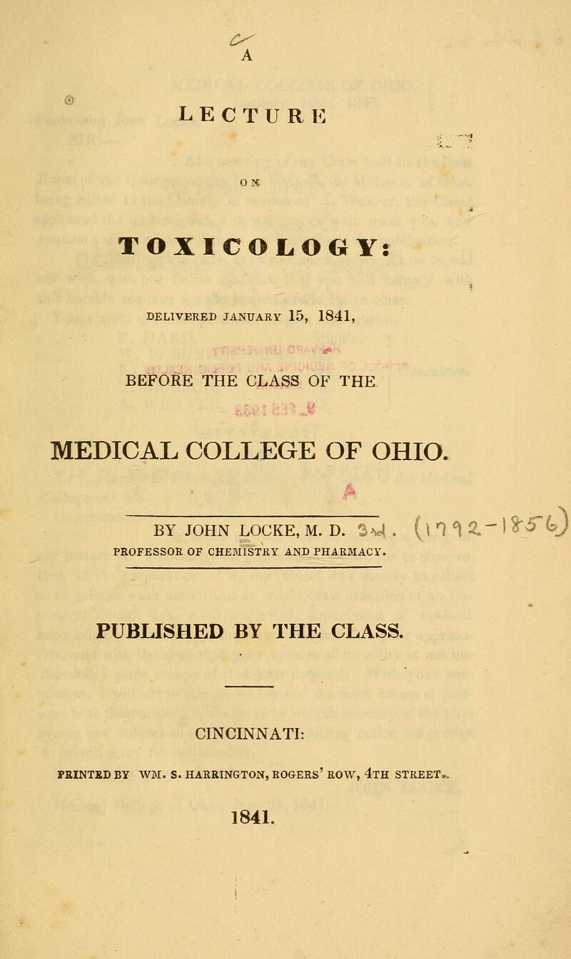 A LECTURE TOXICOL.OG Y: DELIVERED JANUARY 15, 1841, BEFORE THE CLASS OF THE MEDICAL COLLEGE OF OHIO. :;ke,m. D. SM. (\n^ 2.-1^^0 BY JOHN LOCKE, PROFESSOR OF CHEMISTRY AND PHARMACY. PUBLISHED BY THE CLASS. CINCINNATI: PRINTBDBY WM. S. HARRINGTON, ROGERS' ROW, 4tH STREET» 1841.