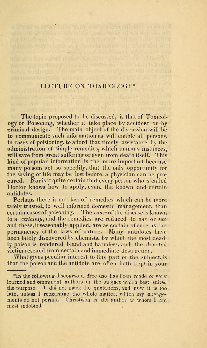 LECTURE ON TOXICOLOGY'^ The topic proposed to be discussed, is that of Toxicol- ogy or Poisoning, whether it take place by accidewt or by criminal design. The main object of the discussion will be to communicate such information as will enable all persons, in cases of poisioning, to afford that timely assistance by the administration of simple remedies, which in many instances, will save from great suffering or even from death itself. This kind of popular information is the more important because many poisons act so speedily, that the only oppoitunity for the saving of life may be lost before a physician can be pro- cured. Nor is it quite certain that every person who is called Doctor knows how to apply, even, the known and certain antidotes. Perhaps there is no class of remedies which can be more safely trusted, to well informed domestic management, than certain cases of poisoning. The caw^e of the disease is known to a certainty^ and the remedies are reduced to one. or two and these,ifseasonably applied, are as certain ofcure as the permanency of the laws of nature. Many antidotes have been lately discovered by chemists, by which the most dead- ly poison is rendered bland and harmless, and the devoted victim rescued from certain and immediate destruction. What gives peculiar interest to this part of the subject, is that the poison and the antidote are often both kept in your *In the following discourse a free use hfis been made of very learned and omminent authors on the subject which best suited the purpose. I did not mark tl;e quotatiens, and nov/ it is too late, unless I reexamine the whole matter, which my engage- ments do not permit. Christison is the author to whom I am most indebted.